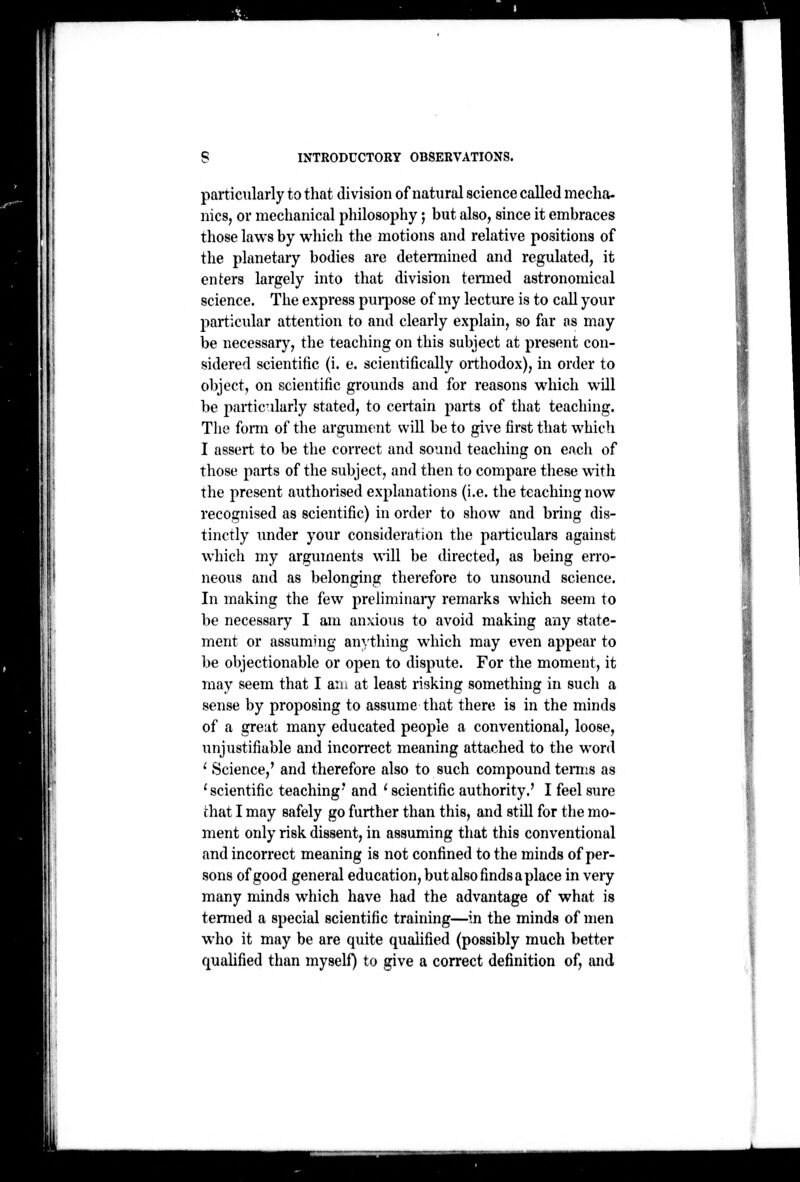 particularly to that division of natural science called media- nics, or meclianical philosophy; but also, since it embraces those laws by which the motions and relative positions of the planetary bodies are determined and regulated, it enters largely into that division tenned astronomical science. The express puqiose of my lecture is to call your particular attention to and clearly explain, so for os may be necessary, the teaching on this subject at present con- sidered scientific (i. e. scientifically orthodox), in order to object, on scientific grounds and for reasons which will be particularly stated, to certain parts of tliat teaching. The fomi of the argument will be to give first that which I assert to be the correct and sound teaching on each of those parts of the subject, and then to compare these with the present authorised explanations (i.e. the teaching now recognised as scientific) in order to show and bring dis- tinctly under your consideration the particidars against which my arguments will be directed, as being erro- neous and as belonging therefore to unsound science. In making the few preliminaiy remarks which seem to be necessary I am anxious to avoid making any state- ment or assuming anything which may even appear to be objectionable or open to dispute. For the moment, it may seem that I aiu at least risking something in sucli a sense by proposing to assume that there is in the minds of a great many educated people a conventional, loose, unjustifiable and incorrect meaning attached to the word ' Science,' and therefore also to such compound temis as 'scientific teaching' and ' scientific authority.' I feel sure fhat I may safely go further than this, and still for the mo- ment only risk dissent, in assuming that this conventional and incorrect meaning is not confined to the minds of per- sons of good general education, but also finds a place in very many minds which have had the advantage of what is termed a special scientific training—in the minds of men who it may be are quite qualified (possibly much better quahfied than myself) to give a correct definition of, and