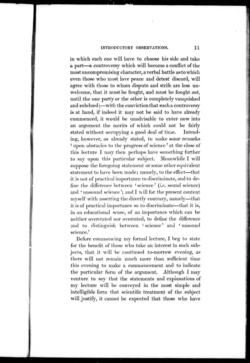 in which each one will have to choose his side and take u part—a controversy which will become a conflict of the most uncompromising character, a verbal battle asto which even those who most love peace and detest discord, wUl agree with tliose to whom dispute and strife are less un- welcome, that it must be fought, and must be fought out, until the one party or the other is completely vanquished and subdued;—with the conviction that suclia controversy is at hand, if indeed it may not be said to have already commenced, it would be unadvisable to enter now into an argument the merits of which could not be fairly stated without occupying a good deal of time. Intend- ing, however, as already stated, to make some remarks ' u])ou obstacles to the progress of science ' at the close of this lecture I may then perha])s have something further to say upon this particular sulyect. Meanwhile I will suppose the foregoing statement or some other erpiivalent statement to have Ijcen nifide; namely, to the effect—that it is not of })ractical importance to discriminate, and to de- fine tlie difference between 'science' {i.e. sound science) and ' luisound science '; and I w ill for tlie present content myself with asserting the directly contrary, namely—that it is of practical importance so to discriminate—that it is, in an educational sense, of an importance which can be neither oventated nor overrated, to define the difference and to distinguish between 'science' and 'unsound science.' Before conmiencing my formal lecture, I )jeg to state for the benefit of those who take an interest in such sub- jects, that it will be continued to-morrow evening, as there will not remain much more than sufficient time this evening to make a connnencement and to indicate the particular form of the argument. Although I may venture to say that the statements and explanations of my lecture will be conveyed in the most simple and intelligible fonn that scientific treatment of the subject will justify, it cannot be expected that those who have