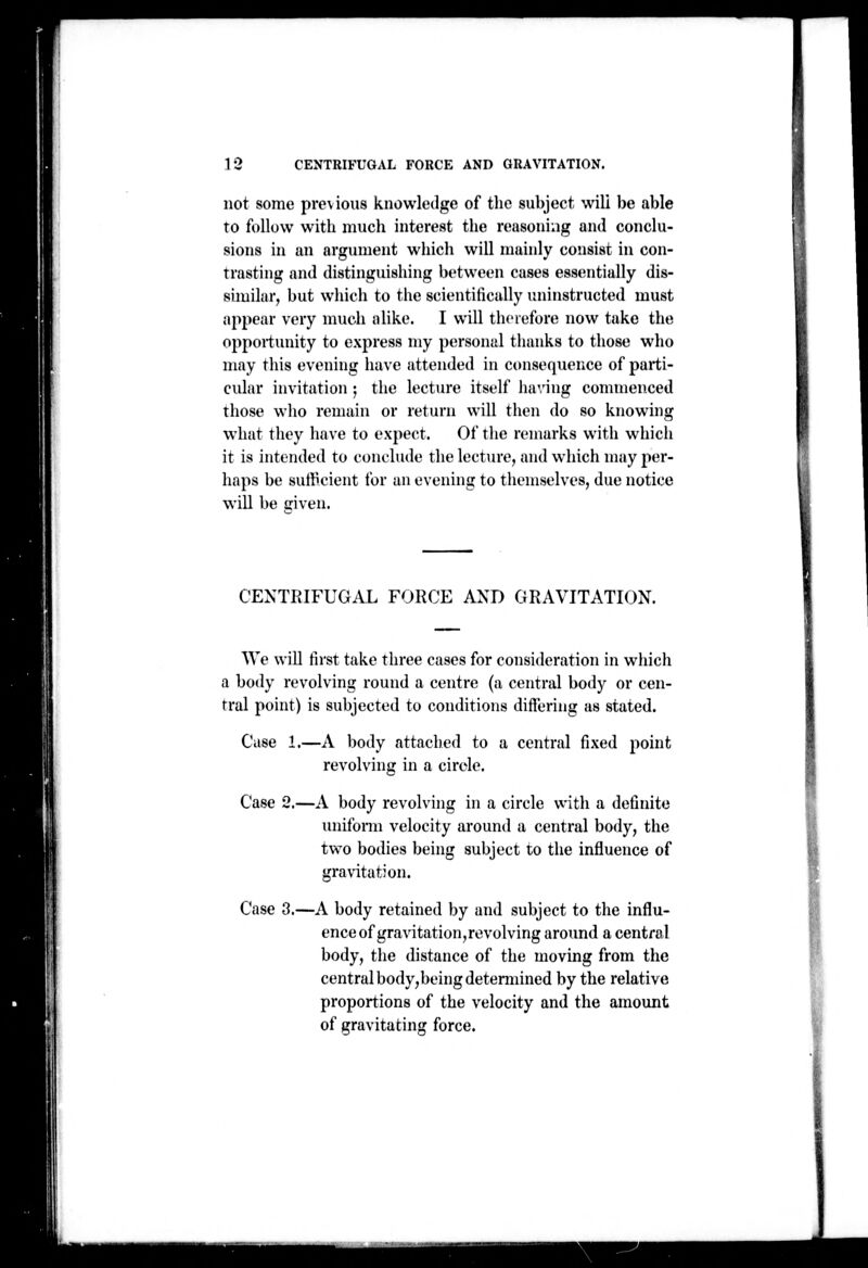 not some previous knowledge of the subject will be able to follow with much interest the reasoning and conclu- sions in an argument which will mainly consist in con- trasting and distinguishing between cases essentially dis- similar, but wliich to the scientifically iminstructed must appear very much alike. I will therefore now take the opportunity to express my personal thanks to those who may this evening have attended in consequence of parti- cular invitation ; the lecture itself having commenced those who remain or return will then do so knowing what they have to expect. Of the remarks with which it is intended to conclude the lecture, and which may per- haps be sufficient for an evening to themselves, due notice will be ffiven. CENTRIFUGAL FORCE AND GRAVITATION. We will first take three cases for consideration in which a body revolving round a centre (a central body or cen- tral point) is subjected to conditions differing as stated. Case 1.—A body attached to a central fixed point revolving in a circle. Case 2.—A body revolving in a circle with a definite unifonn velocity around a central body, the two bodies being subject to the influence of gravitation. Case 3.—A body retained by and subject to the influ- ence of gravitation,revolving around a central body, the distance of the moving from the central body, being detennined by the relative proportions of the velocity and the amount of gravitating force.