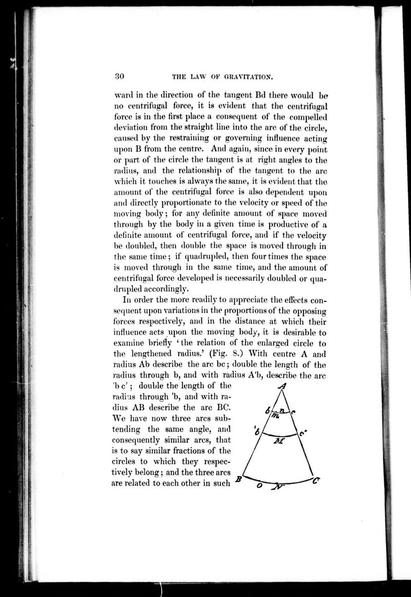 ward in the direction of the tiniiiont Dd there would be no eentriliigid force, it is evi(h'nt that the centrifiigal force is in the first phice a conseijuent of tlie conipeUed deviation from tlie straight line into the arc. of the circle, caused by the restraining or guverning influence acting upon B from the centre. And again, since in every point or pan of tiie circle the tangent is at riglit angles to the radins, and the relationship of the tangent to the arc which it touches is always the same, it is evident that the auujunt of the centrifugal force is also dependent upon and directly proportionate to the velocity or speed of the moving body; for any delinite amonnt of space moved through by the body in a given time is productive of a definite amount of centrifugal force, and if the velocity be doubled, then doubUi the space is moved through in the same time; if (juadrupled, then four times the space is moved through in the same time, and the amount of centrifugal force developed is necessarily doubled or (pia- (Irupled accordingly. In order the more readily to appreciate the effects con- sequent upon variations in the proportions of the opposing forces respectively, and in the distance at which their influence acts upon the moving body, it is desirable to examine briefly ' the relation of the enlarged circle to the lengthened radius.' (Fig. S.) With centre A and radius Ab describe the arc be; double the length of the radius through b, and with radius A'b, describe the arc 'be' ; double the length of the ^ radius through 'b, and with ra- dius AB describe the arc BC. We have now three arcs sub- tending tlie same angle, and conserpiently similar arcs, that is to say similar fractions of the circles to which they respec- tively belong; and the three arcs are related to each other in such « jy=-