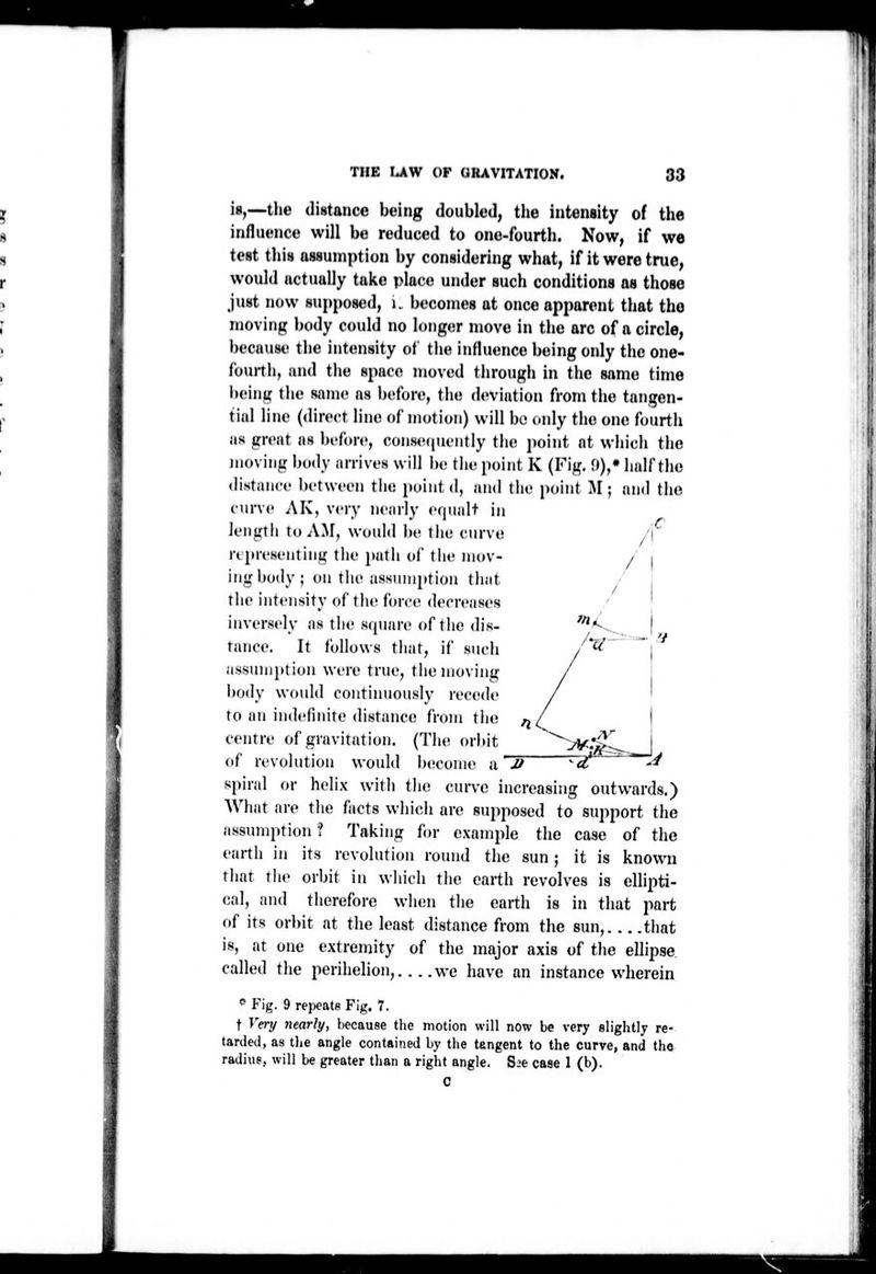 is,—the distance being doubled, the intensity of the influence will be reduced to one-fourth. Now, if we test this assumption by considering what, if it were true, would actually take place under such conditions as those just now supposed, i. becomes at once apparent that the moving body could no longer move in the arc of a circle, because the intensity of the influence being only the one- fbuith, and the space moved tiirough in the same time beinu: the same as before, the deviation from the tangen- tial line (direct line of motion) will be (»nly the one fourth as great as before, cons«M|uently the point at which the moving body arrives will be the point K (Fig. 9),* half the distance between the point d, and the point M ; and tiio curve AK, very nearly equalt in length to AM, would be tiie curve rijircsi'iiling the path of tiie mov- ing body; on the assumption that the intensity of the force decreases inversely as the square of tlie dis- tance. It follows tliat, if such assumption were true, the moving body would continuously recede to an indefinite distance from tlie centre of gravitation. (The orbit of revolution would become a IF spiral or helix with the curve increasing outwards.) What are the facts whicli are supposed to support the assumption ? Taking for example the case of the eartli in its revolution round the sun ; it is known that the orbit in which the earth revolves is ellii^ti- cal, and therefore when the earth is in that part of its orbit at the least distance from the sun, tliat is, at one extremity of the major axis of tlie ellipse, called the perihelion, we have an instance wherein * Fig. 9 repeats Fig. 7. t Vmj nearly, because the motion will now be very slightly re- tarded, as the angle contained by the tangent to the curve, and the radius, will be greater tlian a right angle. S.^e case 1 (b).