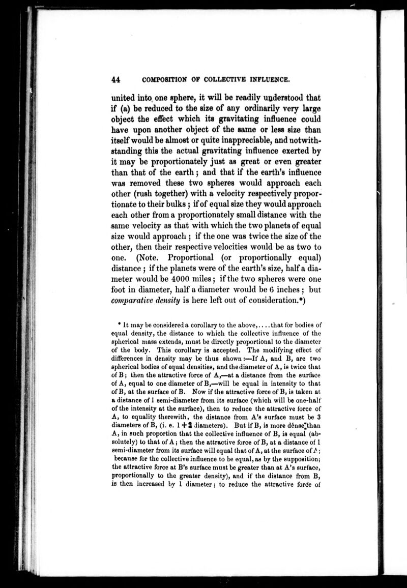 united into one sphere, it will be readily uoderstood that if (a) be reduced to the size of any ordinarily very large object the effect which its gravitating influence could have upon another object of the same or less size than itself would be almost or quite inappreciable, and notwith- standing this the actual gravitating influence exerted by it may be proportionately just as great or even greater than that of the earth ; and that if the earth's influence was removed these two spheres would approach each other (rush together) with a velocity respectively propor- tionate to their bulks ; if of equal size they would approach each other from a proportionately small distance with the same velocity as that with which the two planets of equal size would approach ; if the one was twice the size of the other, then their respective velocities would be as two to one. (Note. Proportional (or proportionally equal) distance ; if the planets were of the earth's size, half a dia- meter would be 4000 miles; if the two splieres were one foot in diameter, half a diameter would be 0 inches ; but cmtparative density is here left out of consideration.*) • It may be considered a corollary to the above,.... that for bodies of equal density, the distance to which the collective inHuence of the epherical mass extends, must be directly proportional to the diameter of the body. This corollary is accepted. The modifying efi'ect of differences in density may be thus shown:—If A, and B, are two epherical bodies of equal densities, andthediameter of A, is twice that of B i then the attractive force of A,—at a distance from the surface of A, equal to one diameter of B,—will be equal in intensity to that of B, at the surface of B. Now if the attractive force of B, is taken at a distance of J semi-diameter from its surface (which will be one-half of the intensity at the surface), then to reduce the attractive force of A, to equality therewith, the distance from A's surface must be 3 diameters of B, (i. e. 1+2 diameters). But if B, is more dense^than A, in such proportion that the collective influence of B, is equal (ab- solutely) to that of A; then the attractive force of B, at a distance of 1 semi-diameter from its surface will equal that of A, at the surface of/ ; because for the collective influence to be equal, as by the supposition; the attractive force at B's surface must be greater than at A's surface, proportionally to the greater density), and if the distance from B, is then increased by 1 diameter; to reduce the attractive forde of