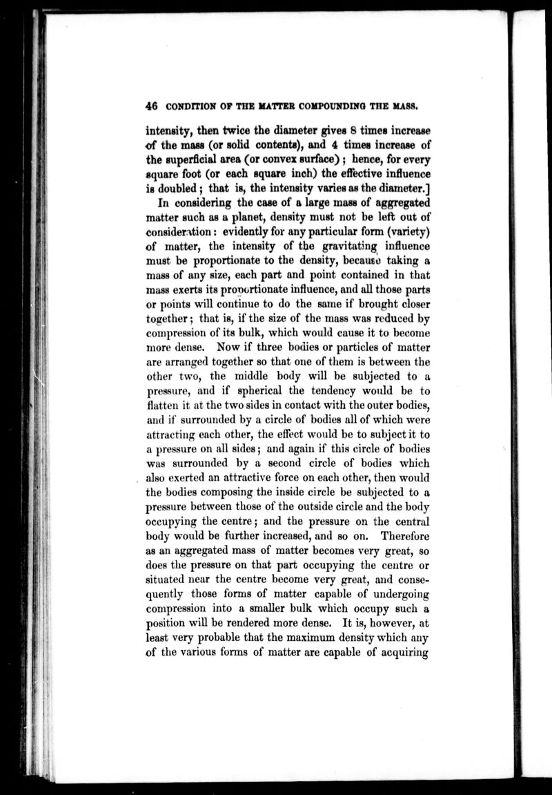 i: intensity, then twice the (liameti5r gives 8 times increase of the mass (or sohd contents), and 4 times increase of the superficial area (or convex surface) ; hence, for every square foot (or each square inch) the effective influence is doubled ; that is, the intensity varies as the diameter.] In considering the case of a large mass of aggregated matter such as a planet, density must not be left out of consideration: evidently for any particular form (variety) of matter, the intensity of the gravitating influence must be proportionate to the density, becauto taking a mass of any size, each part and point contained in that muss exerts its pronortionate influence, and all those parts or points will continue to do the same if brought closer together; that is, if the size of the mass was reduced by compression of its bulk, which would cause it to become more dense. Now if three bodies or particles of matter are arranged together so that one of tiiem is between the other two, the middle body will be subjected to a pressure, and if spherical the tendency would be to flatten it at the two sides in contact with the outer bodies, and if surrounded by a circle of bodies all of which were attraetiiig each other, the effect would be to subject it to a pressure on all sides; and again if this circle of bodies was surrounded by a second circle of bodies which also exerted an attractive force on each other, then would the bodies composing the inside circle be subjected to a pressure between those of the outside circle and the body occupying the centre; and the pressure on the central body would be further increased, and so on. Therefore as an aggi'egated mass of matter becomes very great, so does the pressure on that part occupying the centre or situated near the centre become very great, and conse- quently those forms of matter capable of undergoing compression into a smaller bulk which occupy such a position will be rendered more dense. It is, however, at least very probable that the maximum density which any of the various forms of matter are capable of acquiring