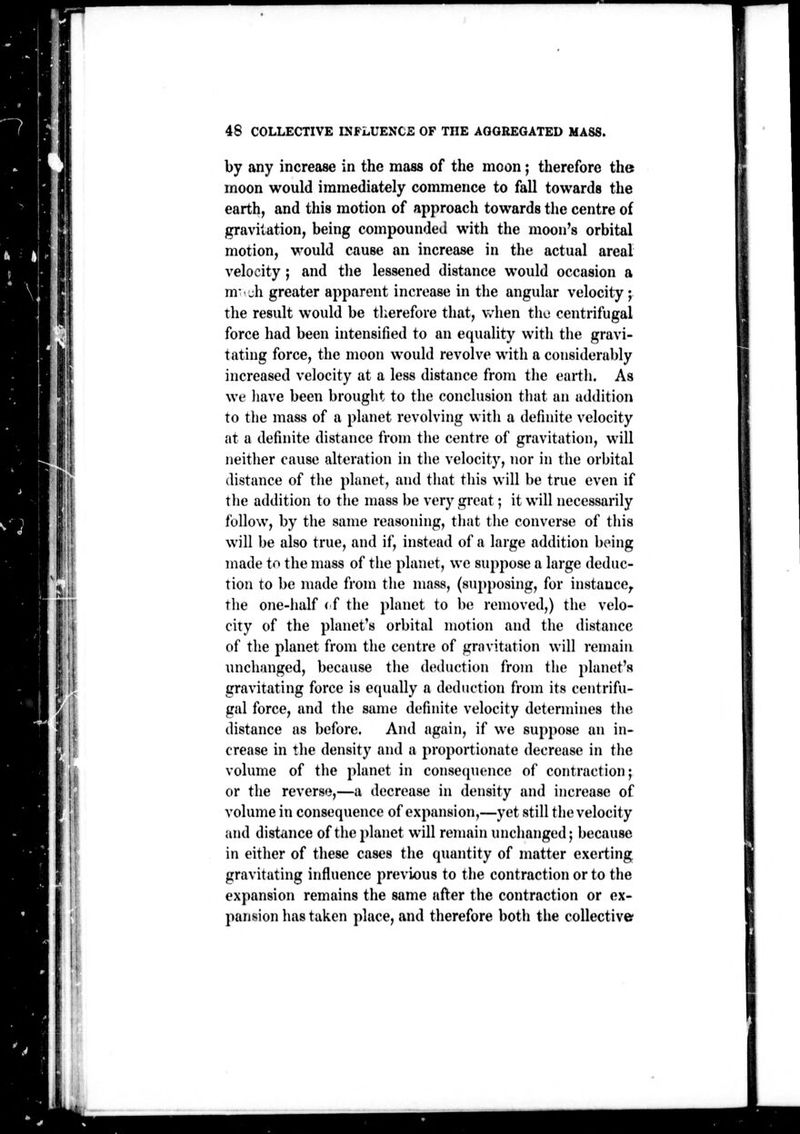 by any increase in the mass of the moon j therefore the moon would immediately commence to fall towards the earth, and this motion of approach towards the centre of gravitation, being compounded with the moon's orbital motion, would cause an increase in the actual areal velocity ; and tlie lessened distance would occasion a m-Ji greater apparent increase in the angular velocity; the result would be therefore that, when the centrifugal force had been intensified to an equality with the gravi- tating force, the moon would revolve with a considerably increased velocity at a less distance from the earth. As we liave been brought to the conclusion that an addition to tlie mass of a planet revolving witli a definite velocity at a definite distance from tiie centre of gravitation, will neitlier cause alteration in the velocity, nor in the orbital distance of the planet, and that this will be true even if the addition to tiie mass be very great; it will necessarily follow, by the same reasoning, that the converse of this will be also true, and if, instead of a large addition being made to the mass of the planet, we suppose a large deduc- tion to be made from the mass, (supposing, for instance, the one-half < f the planet to be removed,) the velo- city of the planet's orbital motion and the distance of the planet from the centre of grnvitation will remain unchanged, because the deduction from the planet's gravitating force is equally a deduction from its centrifu- gal force, and the same definite velocity determines the distance as before. And again, if we suppose an in- crease in the density and a proportionate decrease in the volume of the planet in consequence of contraction; or tlie reverse,—a decrease in density and increase of volume in consequence of expansion,—yet still the velocity and distance of theidanet will remain unchanged; because in either of these cases the quantity of matter exerting gravitating influence previous to the contraction or to the expansion remains the same after the contraction or ex- pansion has taken place, and therefore botii tlie collective