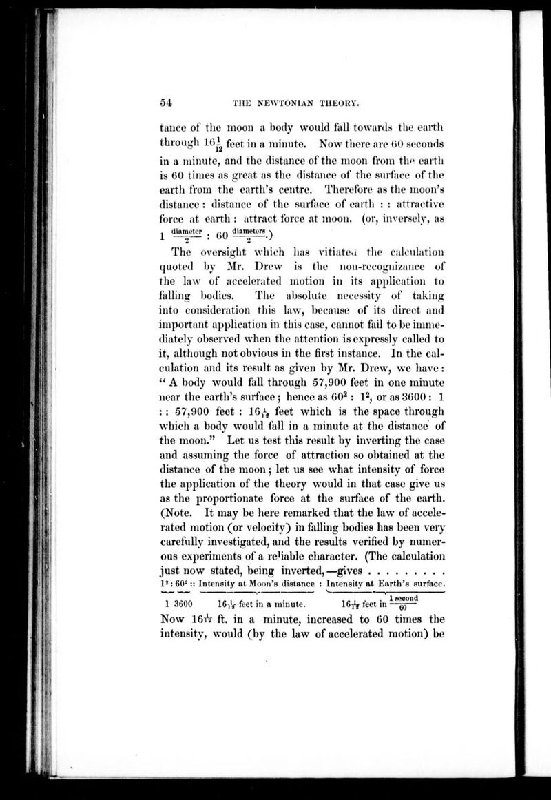 ! ! tance of tlie moon a body would fall towards the eaitii through 1()2 feet in a minute. Now there are (iO seconds in a minute, and the distance of tiie moon from tlw earth is 60 times as great as tlie distance of the surface of the earth from the earth's centre. Therefore as the moon's distance : distance of the surface of earth : : attractive force at earth : attract force at moon, (or, inversely, as < UiRmotor ,>ri iliamotiTu \ 1 —o • '•'^ 2~~*'' The oversight whii-h lias vitiate.i tlie calculation quoted by Mr. Drew is the non-recognizance of the law of accelerated motion in its ap[dication to falling bodies. The absolute necessity of taking into consideration tliis law, because of its direct and important application in this case, caimot fail to be iuniie- diately observed when the attention is expressly called to it, although not obvious in the first instance. In the cal- culation and its result as given by INIr. Drew, we have : '' A ])ody would fall through 57,900 feet in one minute near the earth's surface ; hence as GO^: l^, or as 3600 : 1 : : -57,900 feet : IG,^^ feet which is the space through which a body would fall in a minute at the distance of the moon. Let us test this result by inverting the case and assuming the force of attraction so obtained at the distance of the moon •, let us see what intensity of force the application of the tlieory would in that case give us as the proportionate force at the surface of the earth. (Note. It may be here remarked that the la,w of accele- rated motion (or velocity) in falling bodies has been veiy carefully investigated, and the results verified by numer- ous experiments of a reHable character. (The calculation just now stated, being inverted,—gives P: GO-:: Intensity at Moun's distance Intensity at Earth's surface. 1 3600 IG/g- feet in a minute. 16-,^ feet in 1 nocond 60 Now IGiV ft. in a minute, increased to GO times the intensity, would (by the law of accelerated motion) be i I !)