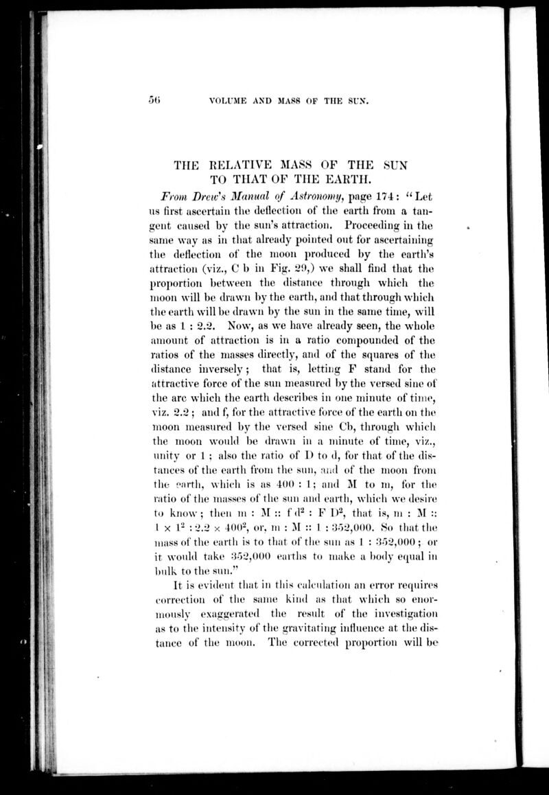 0(1 VOLl'MK AND MASS OF TIIK SUN'. THE liKI.ATlVE MASS OF THE SUX TO THAT OF THE EARTH. From Brew's Maniud of Astronomy, page 174: ^' Lot lis (irst ascertain tlio (lellcctiou of the oartli from a tan- gent caused by the sun's attraction. Proceeding in tlie same way as in that already pointed out for ascertaining tlie deHection of the moon produced by the eartli's attraction (viz., C b hi Fig. l'O,) we shall find that tlu^ proportion l»etween the distance through which the moon will be drawn l>ythe earth, and that through which tlie earth will be drawn by the sun in the same time, will be as 1 : 2.2. Now, as we have already seen, the whole amount of attraction is in a ratio compounded of the ratios of the masses directly, and of the squares of the distance inversely; that is, letting F stand for the attractive force of the sun measured by the versed sine of the arc which tlie earth describes in one minute of time, viz. 2.2 ; and f, for the attractive force of the earth on the moon measured by the versed sine Cl>, through which the moon would lie drawn in a minute of time, viz., unity or 1 ; also the ratio of 1> to d, for that of the dis- tances of the earth from tlie sun, and of the moon from the earth, which is as 400 : I ; and ^[ to m, for the ratio of the masses of the sun and eartli, which we desire to know; then m : ^\ ;: ^ ^\^ : F 1 )^, that is, m : M :: I X r- :-J.2 X 400-, or. m : ^\ :: 1 : :j.')-J,000. So tliattht; mass of the earth is to that of the sun as I : -'{-rijOOO ; or it would take :Jo2,000 earths to make a l)ody e(pial in hulk to the sun. It is evident that in tliis calculation an error requires correction of the same kind as that which so enor- mouslv exaggerated the result of the investigation as to the intensity of the gravitating intluence at the <lis- tancc of the moon. The corrected proportion will be :-