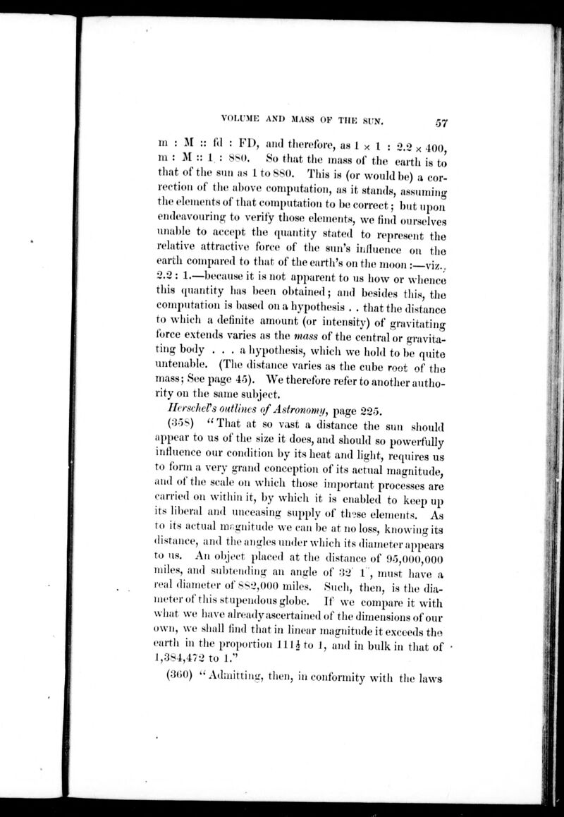 VOI.IMI': AND MA.SS (»K TIIK SIN, m : M :: l\\ : VI), and tliorcfoiv, fJf^ I x 1 : 5.2 x 400 m : M :: I : ss(». 8o tliut tlio mass of tho earth is to that of the sun as 1 to Sso. This is (or would bo) a cor- rection of tiie above computation, as it stands, assuming tlie elements of that c.miMitation to be correct; but upon endeavouring to verity those elements, we lind ourselves unable to accept the quantity stated to represent the relative attractive force of the sun's inlluence on the earth compared to that of the earth's on the moon :—viz.. •2.-2 : 1.—because it is not apparent to us how or wlience this (piantity has ])een obtained; and besides this the computation is based on a hypothesis . . that the distance to which a definite amount (or intensity) of gravitatino- force extends varies as the mass of tiie central or gravita- ting body ... a hypothesis, which we hold to l)e quite untenable. (The distance varies as the cube root of the mass; See page 4o). We therefore refer to another autho- rity on the same subject. ILrschcVsoHtVous of Asfronomif, page 22o. (;j.j«>) That at so vast a distajice the sun should appear to us of the she it does, and should so powerfully inlluence our condition by its heat and light, requires us to form a very grand conception of its actual magnitude; and of the scale on which tiiose important processes are carried on within it, by which it is enabled to keep up its liberal and unceasing supply of thvse elements. As to its actual mr.gnitude we can be at no loss, knowing its distance, and the anirles under which its diameter appears to us. An object place.l at the distance of <J-),()UO,000 miles, and subtending an angle of :32 1', must have a real diameter of.SS2,000 miles. Such, then, is the dia- meter of this stupendous globe. If we compare it with what we have already ascertained of the dimensions of our own, we shall (ind tliatin linear magnitude it exceeds th»^ eartli in the pnqtortion J Hi to J, and in bulk in that of 1,384,472 to ].'' (3(i0) Admitting, then, in conformity with the laws