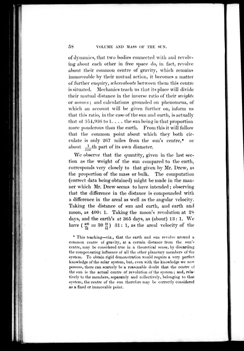 5S voLrsiK Axn mass (»i' tiii: sin. of ilyiiiiiiiics, tliiit two liDilit's t'diuit'ctcil will) aiiil rcvolv- iiiU about ciic'li oiIkt in IW'C s|iii('»' tloj in tiict, revolve jibuur tlit'ir coiinnoii cciiin' of irniviry, which rt'iuaiiis iiniuovi'iihh' hy their niiitiial iU'ti(iii. it Itecoines u iiiiitter of further eiKjuiry, ichvn'dhoKfs ])et\veen them tliis centre is situated. Mechanics teiieli lis that itsphice will divide tlieir mutual distance in the inverse ratio (»t'their icii</l(ts or y;/r/.s'.s7.s ; and calcu lati ons rounded on phenoini'na, of which an account will he <;iven fiu'tlier on, inform ns that this ratio, in the case of tin; sun and earth, isactually that of ••J-j!,!);{() to 1. . . . the sun heini; in that proportion more jtonderous than the earth. From this it will follow that the connnon point about which they Itoth cir- culate is only 2(')7 miles from the .sun's centre,* or about JLth i)art of its own diameter. We observe that the quantity, siiven in the last sec- tion as the weisrht of the stm conn)ared to the earth, corresponds very closely to that iriven by !Mr. Drew, as the proportion of the mass or l)ulk. The computation (correct data being obtained) might be made in the man- ner which Mr. Drew seems to have intended; observing that the difference in the distance is compounded with a difference in the areal as well as the angular velocity. Taking the distance of sun and earth, and earth and moon, as 400: 1. Taking the moon's revolution at 2'^ days, and the earth's at 30-5 days, as (al)out) 1:3: 1. We have ( 400 T3 30 j2) 31: 1, as the areal velocity of the 11 • This tcachiiijr—viz., that the earth and fun revolve around a common eentre of gravity, at a certain distance from the siinV centre, may be considered true in a theoretical sense, by discarding the compensating influence of all the other jilanetury members of the pystem. To obtain rigid demonstration wouM require a very perfect knowledge of the solar system, but, even wltli the knowledge we now lX)ssess, there can scarcely be a reasonable doubt that the centre of the sun is the actual centre of revolution of the sy^teIn ; and, rela- tively to the members, separately ami collectively, l>elongiiig to thai ^^ystem, the centre of the sun therefore may be correctly considered as a fixed or immovable point.