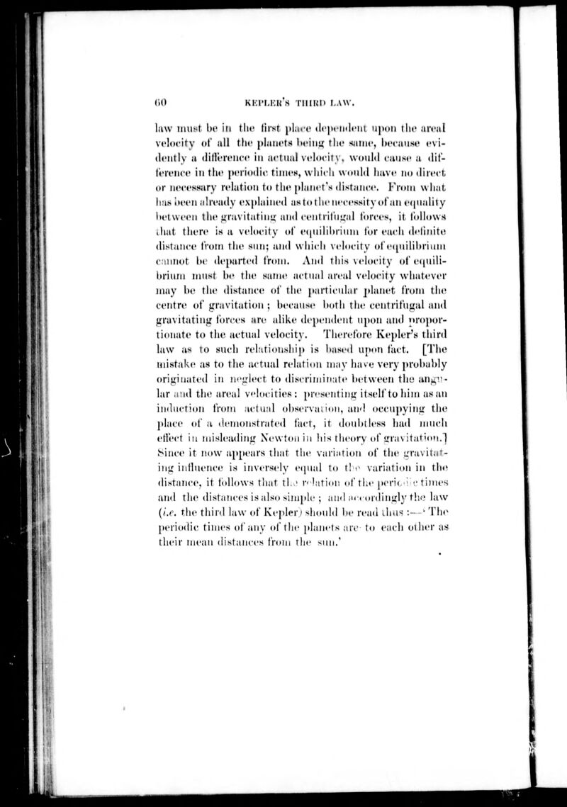 (>(> Ki:i'i.i:i{ s i'iiii;i> i.wv I it^ law imut be in tlic first plart' (lt'|>»'inlt'iii ii|)(iii llic arcal vt'locitv (»l all tilt' planets liciiii;' the sinnc, ln'caiisr evi- dently a (iidereiice in actual velocity, would cunse a <lit- I'ereiice in the peiioijie times, which would have no direct, (ir necessary relation to the planet's distance. From what, has I urn already explained as to the necessity of an erpialily Itetweon the uravitatinu; and centriiiiir.d forces, it I'olhtws ihat tiiere is a velocity oi' e(|uilil>riiini lor ea<-h delinite distance iVom the sim: and which xclucity ol'etpiilihrium cannot Uv departed from. And tliis\elocity of equili- brium must be the same actual areal velocity whatever may be the distance of the parti«'ular jdanet from the centre of gravitation ; because Ixttli the centrifu<fal and gravitatint; forces are alike (lep«'ndent upon and oropor- tionate to the actual velocit}. Therefore Kepler's third law as lo such rehitionship is based upon fact. [The mistake as to the actual relation may iia^e very probal)ly originatt'd in n<'irlect to discriminate l»etwet'n the an^i!- lar a;id the areal vloeities : presentinir itself to him as an induction i'vuui actual observai ion, and occupyiuir the place of a demonstrated liict, it doubtless liad jmicli etlect iu misleading Newton in his iheorv of gravitation.j Since it now ap[»ears that the variation of the L'ravitat- iiig iiilluence is inversely equal to t! >- variation in the distance, it tollows that tl.,' p lation nf the peri(,' r tinu's and the distances is also simple ; and art (inlinuly tli'' law {/.r. the third law of Kepler) should lie read iliu^ :- • The periodic times (if any ol'the [daiiets .nc to each other as their mean distances from the sun.'
