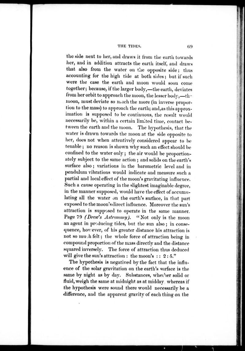 tlie side next to her, and draws it tioni tlie earth towards Jicr, and in addition attracts the earth itself, and (h-aws that also from the water on the opposite side; thus accounting for the high tide at both sides ; but if such were the case the earth and moon would soon come together; because, if tiie larger body,—the earth, deviates i'rom her orbit to approach the moon, the lesser body,—th moon, must deviate so m,ichthe more (in inverse propor- tion to the mass) to approacli the earth; and,as this approx- imation is supposed to be continuous, the result would necessarily bo, within a certain limited time, contact be- tween the earth and the moon. The hypothesis, that the water is drawn towards the moon at the side opposite to her, does not when attentively considered appear to be tenable ; no reason is shown why such an effect should be confined to the water only; tiie air would be proportion- ately subject to the same action ; and solids on the earth's surface also; vanations in the barometnc level and in pendulum vibrations would indicate and measure such a partial and local effect of the moon's gravitating influence. Such a cause operating in tlie slightest imaginable degree, in the maimer supposed, would have the effect of accumu- lating all the water on the earth's surface, in that part exposed to the moon's direct influence. Moreover the sun's attraction is supposed to operate in the same manner. Page 79 (Drew^s Astmwmy).  Not only is the moon an agent in producing tides, but the sun also ; in conse- quence, hov ever, of his greater distance his attraction is not so mu'.h felt; the whole force of attraction being in compouiid proportion of the mass directly and the distance squared inversely. The force of attraction thus deduced The hypothesis is negatived by the fact that the influ- ence of the solar gravitation on the earth's surface is the same by night as by day. Substances, whei-ier solid or fluid, weigh the same at midnight as at midday whereas if the hypothesis were sound there would necessarily be a difTerence, and the apparent gravity of each thing on the (. ;,