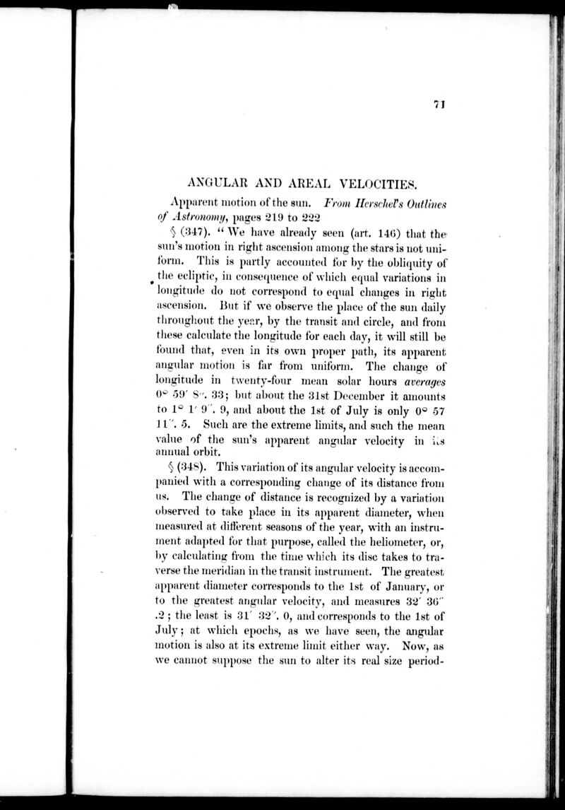 7J ANGULAR AND AREAL VELOCITIES. Apparent motion of the sun. From HcrscJters OuiUncft of Asfrinioniif, [xiges 219 to '2'^-2 ^ (:J47). We have nlroudy seen (art. 14(i) that the sun's motion in right ascension among the stars is not uni- form. Tliis is partly accounted lor by the obli(piity of ^ the ecliptic, in conse(pU'nce of which equal variations in longitude do not correspond to efpial changes in right ascension. Jiut if we observe the place of the sun daily throughout the yer.r, by the transit and circle, and from these calculate the longitude for each day, it will still be found that, even in its own proju'r path, its apparent angular motion is far from imiform. Tlie change of longitude in twenty-four mt'an solar hours averages 0^' o\)' S. 33; but about the 3Jst December it amounts to 1° 1' 9 '. 9, and about the 1st of July is only 0* 57 JI '. -5. Such are the extreme limits, and stich the mean value of the sun's apparent angular velocity in itS annual orbit. *^ (34*^). This variation of its angular velocity is accom- panied with a corresponding change of its distance from us. The change of distance is recognized by a variation observed to take jdaee in its apparent diameter, when measured at ditlerent seasons of the year, with an instru- ment adaj)ted for that purpose, called the heliometer, or, liy calculating from the time which its disc takes to tra- verse the meridian in the transit instrument. The greatest, apparent diameter corresponds to the 1st of Jamnny, or to the greatest angular velocity, and measures 32' 30 .3 ; the least is 3L 32'. 0, and corresponds to the 1st of July; at which epochs, as we have seen, the angular motion is also at its extreme limit either way. Now, as we cannot suppose the sun to alter its real size period-