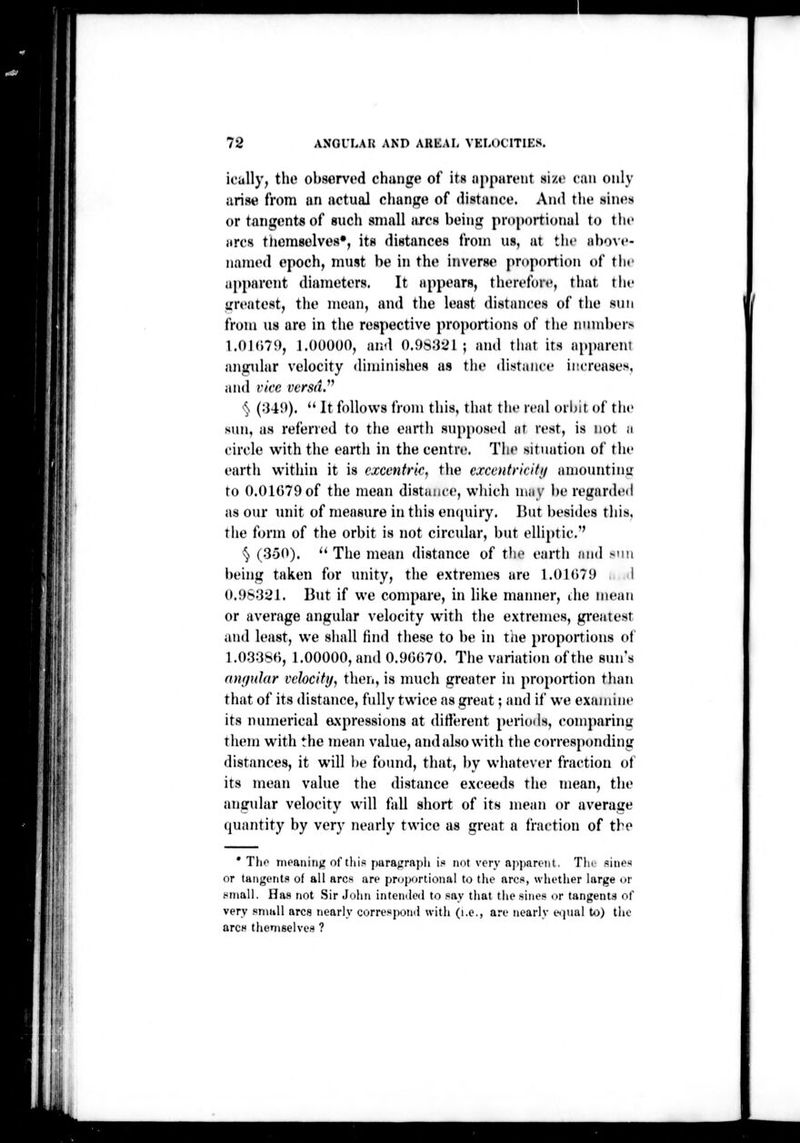 :':i l\ ' r 72 ANGULAR AND AUliAI- VELOCITIKS. ically, the ohservod change of its iippiirtMit si/.«> can only arise from an actual change of distance. And tlie sines or tangents of sucli small arcs being pnmortional to the arcs tliemselves*, its distances from us, at tlu- ahovc- iiamed epoch, must be in the inverse pr(»portion of tlif apparent diameters. It appears, therefore, that tlie irreatest, the mean, and the least distances of the sun from us are in the respective proportions of the iiuml)er> l.OKw!), J.OOOUO, and 0.9S321 ; and that its apparent angular velocity diminishes as the distance increases, and vice versa.^^ ^^ (:U!»).  It follows from this, that the real orbit of tiie sun, as relened to the eartli supposed at rest, is not ii circle with the earth in the centre. Tiu> situation of the eartii within it is cxcentrk, the cxcentricitif amounting to 0.01079 of the mean distance, wliich may be regarded as our unit of measure in this encpiiry. But l)esi(les this, the form of the orbit is not circular, but elliptic.'' § (3-50). '' The mean <listance of tlie earth and sun being taken for unity, the extremes are 1,01079 I 0.9S321. But if we compare, in like manner, the mean or average angular velocity with tlie extremes, greatest and least, we shall find tliese to be in the proportions ot 1.03380, 1.00000, and 0.90070. The variation of the sun's mnjnJar velocity, then, is much greater in proportion than that of its distance, fully twice as great; and if we examine its numerical axpressions at diHerent periods, comparinc them with the mean value, and also with the corresponding distances, it will l)e found, that, by whatever fraction of its mean value the distance exceeds the mean, the angular velocity will fall short of its mean or average quantity by very nearly twice as great a fraction of the * Tlif nipariiiiv: of tlii.« para^jrapli is not very apparonl. Tin .sii)e>f or tHiigiTitc of ail arcs are proportional to the arcs, whether large or .«niall. Has not .Sir John intcnilod to say that the sines or tangents of very small arcs nearly correspoml with (i.e., are nearly eipial Uj) the arcH theniselve.s ?