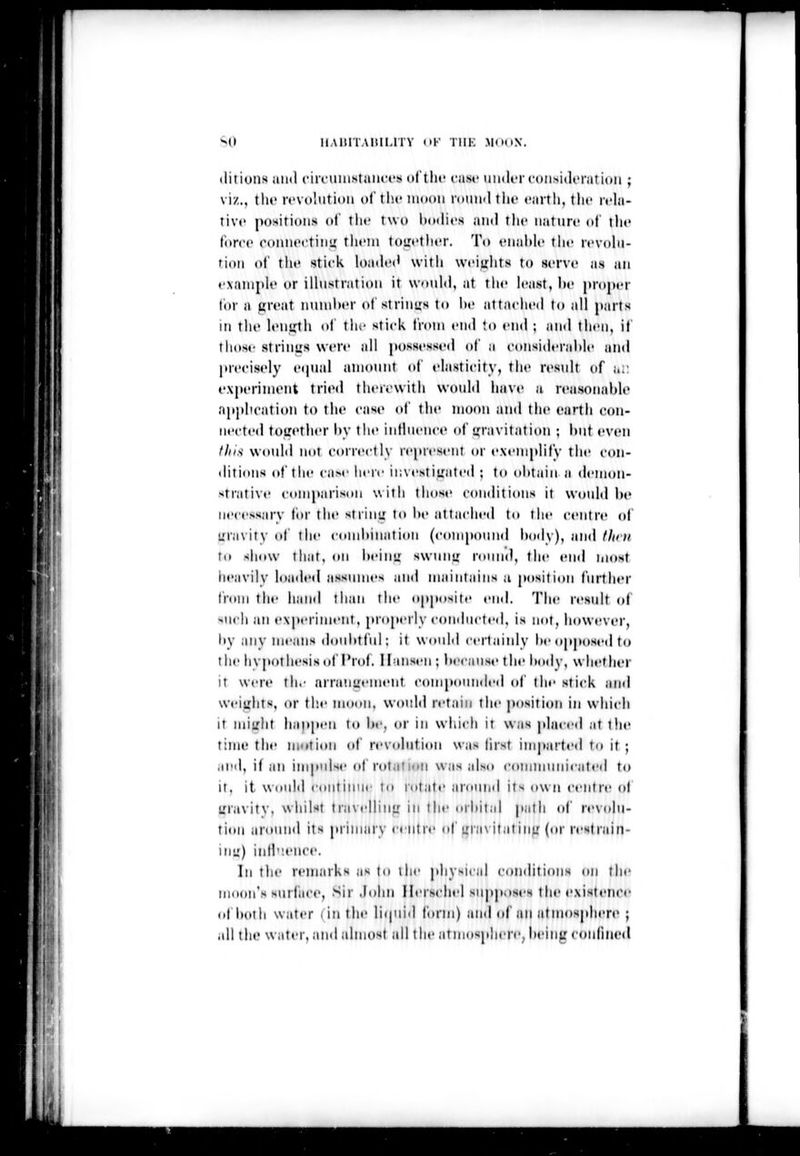 -u UAlHTAlllLlTY (»F THK Ml»UX. I I s I !ii tlitions ami fiivuinstam-i's ol'tlu' case uiult'rcoii.siiloratioii; viz., tlic revolution oC the inooii rouii<ltlic eartli, tlic n-la- tivc positions of tlu' two l)o(lit's and the naturi' of ilu' t'orcc ronn«M'tiii!i tlicin tou'ctlit'r. To enaltlc the rcvolu- fioii ol' tlu' slick loadt't' witli wciylits to serve as an example or illustration it would, at the least, lie proper t(»r a ttreat nuinl)er of strings lo he attached to all parts in the lenuth ol tin- stick Irom end to end ; and then, it those striims were all possessed of :i considerahle and precisely eipial aniount of elasticity, the result of i,i: experiment tried theri'with would have u reasonable application to tlii' case of the moon and the earth con- nected toirether hy the iidhu-nce of ijravitation ; hut even tins would mtt correctly represent or exemplify the con- tlitions of the case here investiuated ; to olttiiin a demon- strative comparison with those conditions it would he necessary tor the string: to he attached to the centre (»| uravity of the cond)ination (compound hody), and flmi to show that, on heinir swunu round, the end most heavily loaded assumes and maintains a jiosition further from the hand than the opposite end. The result ot ^U( li an experiment, properly conducted, is not, however, liy any means douhtlul; it would certainly Im'opposed to the hvpothesis(jf Prof. Il-inst-n; hecause the hody, whether it were the nrranuemeiit c(tmpoimded of the stick and weiuhts, or the moon, would retain tin- position in which It miirlit happen to be, or in which it was placed at tin* time the motion of rev(dution was lirst imparted to it ; .ipil, if iiM impulse of rutal ion was also communicated to It. it woulil continue to rotate around its own centre of uravity, whilst travelliu'r in the orhital path (tf revolu- tion around its prinuiry centre of univitatinjr (or restrain- mu) iidlvence. In the remarks as to the physical conditions on the moon's siirface. Sir .lohn Herschel supposes the existem'e lit hoth water I in the liipiid form) and of an atmospli(>re ; all the water, and almost all the atmosphere, ht'iiig confined