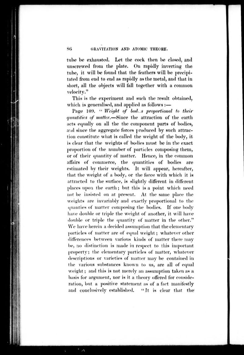 I! III I tul)0 l>o oxliausti'tl. Lor tlio rock ihvn W clo«<(>(l, and unsi-rewtMl from tlu' pliitc. (hi rigidly invcrlinu tlm Tiil)»', it will 1h' t'oiiiul that tlio It-atluTH will be pn'cipi- tatt'd li-oiu t'ud to end na rapidly astlio inotal, mid that in sliort, all thf ulijocts will fall together with a coiinnou vt'locity.'' This is rho ('xpcriniont and such tho rosidt ohtainod, wliiili is ifciu'ralist'd, iiiid applii'd as lolhtws :— Ta!:*' 10!». •• Wiii/lit of bud, .'t priiftortiontil fn (heir ijudiitifii'i of )niittrr.—>inco the attraction ot tii«' »'arth acts equally on all thf the coni|»(tiu'nt paits of Ixtdios, n'ld si net' tin' airuiciiatf forces |<rodncod by snch attrae- ti(in c(»nstitiiti' wliat is called the weight of the body, it. is clc;ir that the weights of bodies ninst be in the exact pn»|MHtion of the nnnd»er of particles coniposiiiir tiieni, c>r <»f their ((luintity of matter. Hence, in the connuon atlJiirs (»f cdiuiiierce, the (piaiitities of l)odies .ire estimated by their weights. It will apjiear, heienfter, that the weiirlit of a l»ody, or the force witii which it is attracted to tin- surface, is slinliily dilferent in ditl'erent [daces iipti'i till' cirtii; l»ut this is a point which need imt be insisted on at pH'scnt. At the same place tlu' wciulits are invarialdy and exactly pro^iortional to tlie ((iianties of matter composinu: the bo<lies. If one body have doul)le or triple the Wfiiiiit of another, it will have douide or triple the tpiaiitity of matter in the other. We ha\ t' iierein a decided assumption tiiat the elementary parti(des of matter an- ot ei|n;d weiLdit ; whatever other ihllerences between various kinds of matter there may be, no distinction is made in respect to lliis important property: tlie elementary [>arti(des of matter, whate\er des( riptH»ns or \iirieti<'s of matier may be contained in the various sul>stanct's known to us, are all (»f e(pud weight ; and this is not merely an assinnption taken as a basis tor arL'ument, nor is it a theory (tllered for conside- ration, but a positive statement as of a fact nianitestly and conchisivelv established,  Jt is clear that the