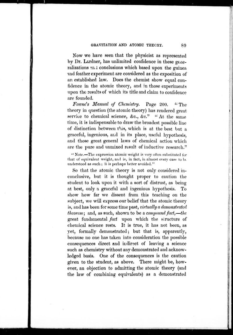 Now we have seen that the physicist as represented by Dr. Lardner, has unlimited confidence in these gene- raUzations nn 1 conclusions which based upon the guinea ^nd feather experiment are considered as the exposition of an estabhshed law. Does the chemist show equal con- fidence in the atomic theory, and in those experiments upon the results of which its title and claim to confidence are founded. Fowne^s Manual of Chemistry, Page 200. '•' The theory in question (the atomic theory) lias rendered great service to chemical science, &c., &c.  At the same time, it is indispensable to draw the broadest possible line of distinction between this, which is at the best but a graceful, ingenious, and in its place, useful hypothesis, and those great general laws of chemical action which are the pure and unmixed result of inductive research.  Note.—The expression atomic weiglit is very often substituted for that of equivalent weight, aiid is, in fact, in ahnost every case to be understood as such; it is perhaps better avoided. So that the atomic theory is not only considered in- conclusive, but it is thought proper to caution the student to look upon it with a sort of distrust, as being at best, only a graceful and ingenious hypothesis. To show how far we dissent from this teaching on the subject, we will express our belief that the atomic theory is, and has been for some time past, virtually a demonstrated theorem) and, as such, shown to be a compound fact,—the great fundamental fact upon which the svmcture of chemical science rests. It is true, it has not been, as yet, formally demonstrated | but that is, apparently, because no one has taken into consideration the possible consequences direct and u:diryct of leaving a science such as chemistrj'- without any demonstrated and acknow- ledged basis. One of the consequences is the caution given to the student, as above. There might be, how- ever, an objection to admitting the atomic theory (and the law of combining equivalents) as a demonstrated