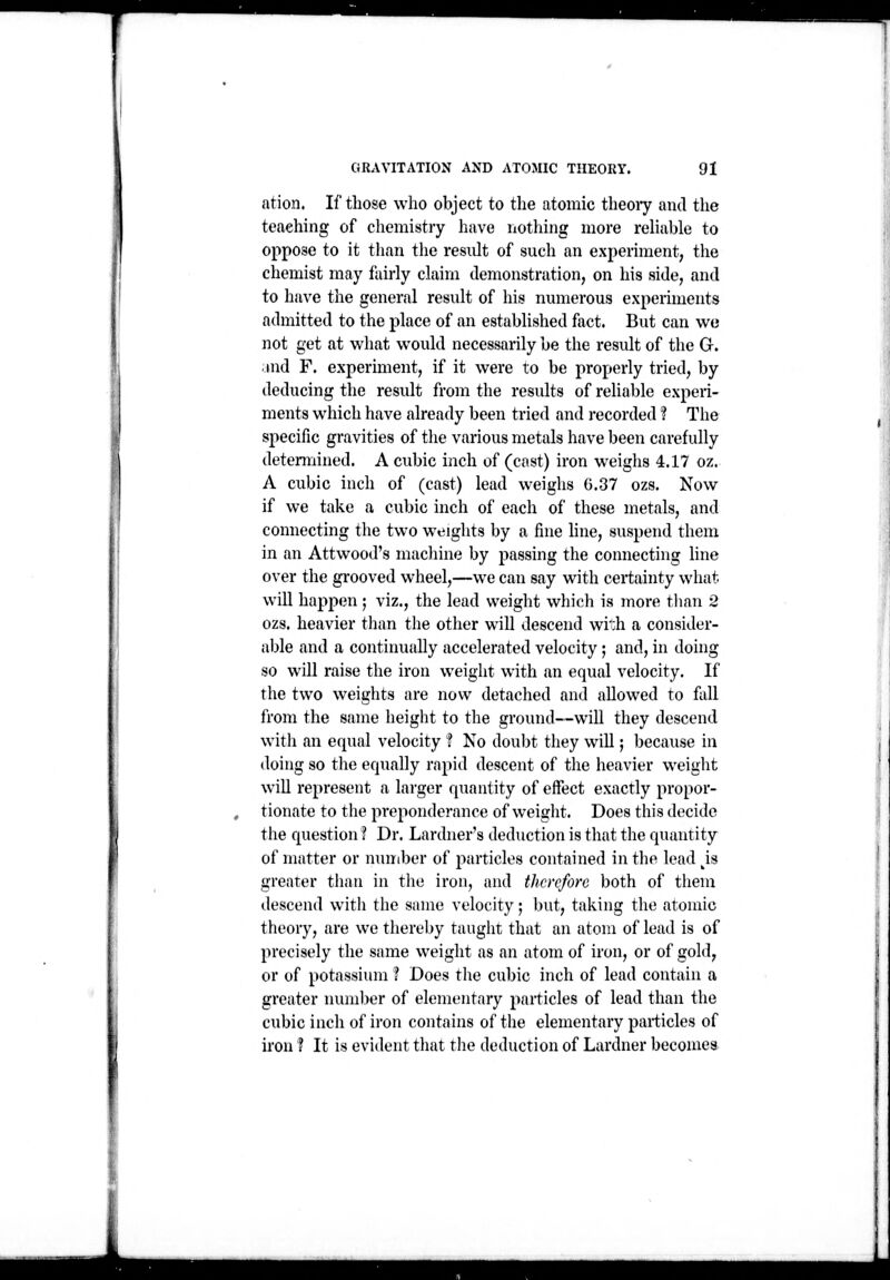 ' GRAVITATION AND ATOMIC THEORY. 91 ation. If those who object to the atomic theoiy and the teaching of chemistry have nothing more rehable to oppose to it than the result of such an experiment, the chemist may fairly claim demonstration, on his side, and to have the general result of his numerous experiments admitted to the place of an established fact. But can we not get at what would necessarily be the result of the G. and F. experiment, if it were to be properly tried, by deducing the result from the results of rehable experi- ments which have already been tried and recorded ? The specific gravities of the various metals have been carefully detennined. A cubic inch of (cast) iron weighs 4.17 oz. A cubic inch of (cast) lead weighs 6.37 ozs. Now if we take a cubic inch of each of these metals, and connecting the two weights by a fine hue, suspend them in an Attwood's macliine by passing the connecting line over the grooved wheel,—we can say with certainty what will happen ; viz., the lead weight which is more tlian 2 ozs. heavier than the other will descend wi':h a consider- able and a continually accelerated velocity; and, in doing so will raise the iron weight with an equal velocity. If the two weights are now detached and allowed to fall from the same height to the ground—will they descend with an equal velocity f No doubt they will; because in doing so the equally rapid descent of the heavier weight will represent a larger quantity of effect exactly propor- tionate to the preponderance of weight. Does this decide the question ? Dr. Lardner's deduction is that the quantity of matter or number of particles contained in the lead ^is greater than in the iron, and therefore both of them descend with the same velocity; but, taking the atomic theory, are we thereby tauglit that an atom of lead is of precisely the same weight as an atom of iron, or of gold, or of potassium ? Does the cubic inch of lead contain a greater number of elementary particles of lead than the cubic inch of iron contains of the elementary particles of iron ? It is evident that the deduction of Lardner becomea