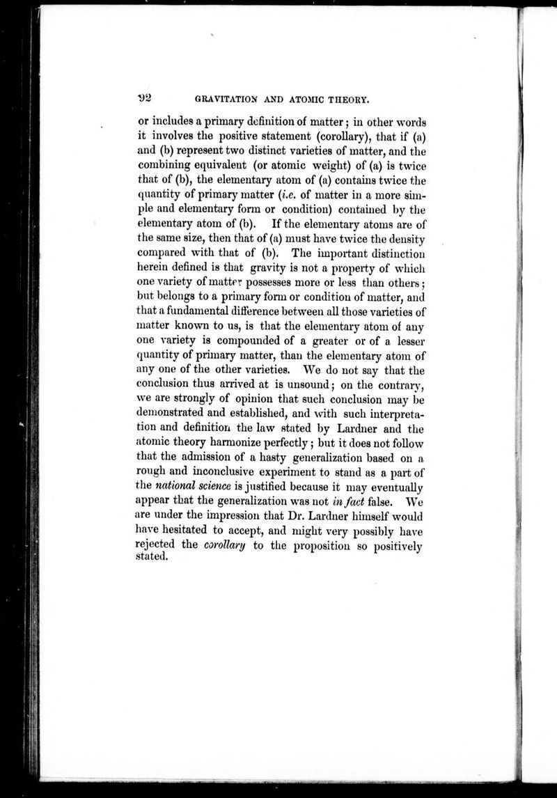 P V2 GRAVITATIO>f AND ATOMIC THEORY. or includes a primary definition of matter; in other words it involves the positive statement (corollary), that if (a) and (b) represent two distinct varieties of matter, and the combining equivalent (or atomic weight) of (a) is twice that of (b), the elementary atom of (a) contains twice the quantity of primary matter {i.e. of matter in a more sim- ple and elementary form or condition) contahied by tiie elementary atom of (b). If the elementary atoms are of the same size, then that of (a) must have twice the density compared with that of (b). The important distinction herein defined is that gravity is not a property of which one variety of mattpr possesses more or less than others ; but belongs to a primary fonu or condition of matter, and that a fundamental ditTerence between all those varieties of matter known to us, is that the elementary atom of any one variety is compounded of a greater or of a lesser quantity of primary matter, than the elementary atom of any one of the other varieties. We do not say that the conclusion thus arrived at is unsound; on the contrarv, we are strongly of opinion that such conclusion may be demonstrated and established, and with such intei-preta- tion and definition the law stated by Lardner and the atomic theory harmonize perfectly; but it does not follow that the admission of a hasty generalization based on a rough and inconclusive experiment to stand as a part of the national science is justified because it may eventually appear that the generalization was not in fact false. We are under the impression that Dr. Lardner himself would have hesitated to accept, and might very possibly have rejected the corollary to the proposition so positively stated.