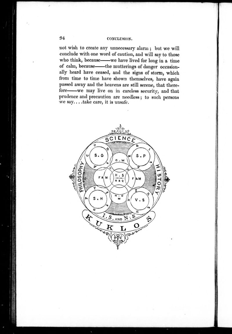 * 94 CONCLUSION. not wish to create any unnecessary alarm ; but wc will conclude with one word of caution, and will say to those who think, because we have lived for long in a time of calm, because the mutterings of danger occasion- ally heard have ceased, and the signs of storm, which from time to time have shown themselves, have again passed away and the heavens are still serene, that there- fore we may live on in careless security, and that pmdence and precaution are needless; to such persons we say... .take care, it is unsafe. 1
