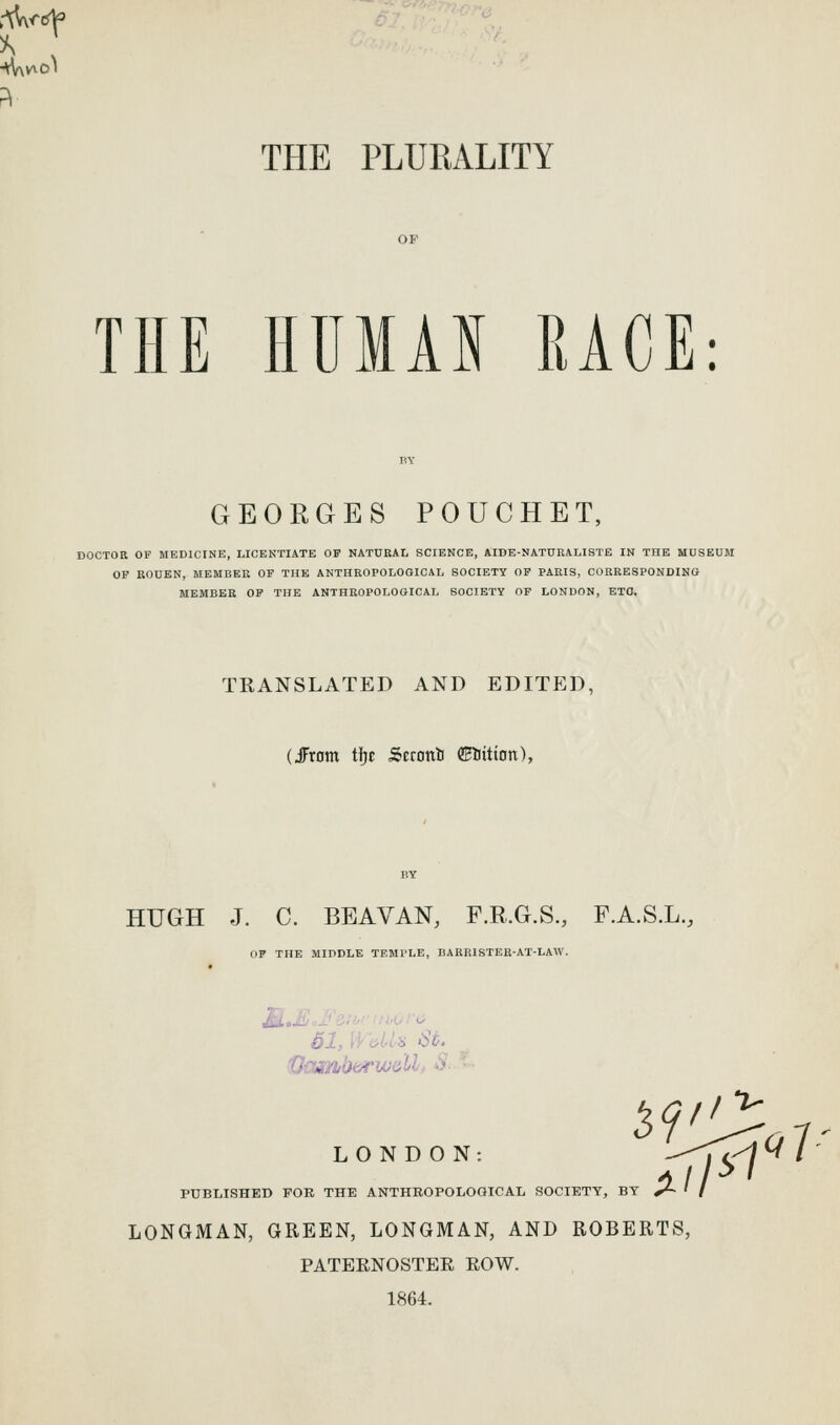 THE PLUKALITY OP THE HUMAN RACE: GEORGES POUCHET, DOCTOR OF MEDICINE, LICENTIATE OF NATURAL SCIENCE, AIDE-NATURALISTE IN THE MUSEUM OF KOUEN, MEMBER OP THE ANTHROPOLOGICAL SOCIETY OP PARIS, CORRESPONDING MEMBER OP THE ANTHROPOLOGICAL SOCIETY OF LONDON, ETO. TRANSLATED AND EDITED, (JFrom tJ)c Scroni CEliition), HUGH J. C. BEAVAN, F.R.G.S., F.A.S.L., OF THE MIDDLE TEMl'LE, I)ARR1STEH-AT-LAW. LONDON: PUBLISHED FOR THE ANTHROPOLOGICAL SOCIETY, BY y~ • LONGMAN, GREEN, LONGMAN, AND ROBERTS, PATERNOSTER ROW. 1864. ^9^i^,