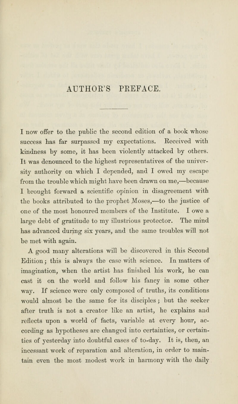 I now offer to the public tlie second edition of a book whose success has far surpassed my expectations. Received with kindness by some^ it has been violently attacked by others. It was denounced to the highest representatives of the univer- sity authority on which I depended, and I owed my escape from the trouble which might have been drawn on me,—because I brought forward a scientific opinion in disagreement with the books attributed to the prophet Moses,—to the justice of one of the most honoured members of the Institute. I owe a large debt of gratitude to my illustrious protector. The mind has advanced during six years, and the same troubles will not be met with again. A good many alterations will be discovered in this Second Edition; this is always the case with science. In matters of imagination, when the artist has finished his work, he can cast it on the world and follow his fancy in some other way. If science were only composed of truths, its conditions would almost be the same for its disciples ; but the seeker after truth is not a creator like an artist, he explains and reflects upon a world of facts, variable at every hour, ac- cording as hypotheses are changed into certainties, or certain- ties of yesterday into doubtful cases of to-day. It is, then, an incessant work of reparation and alteration, in order to main- tain even the most modest work in harmony with the daily