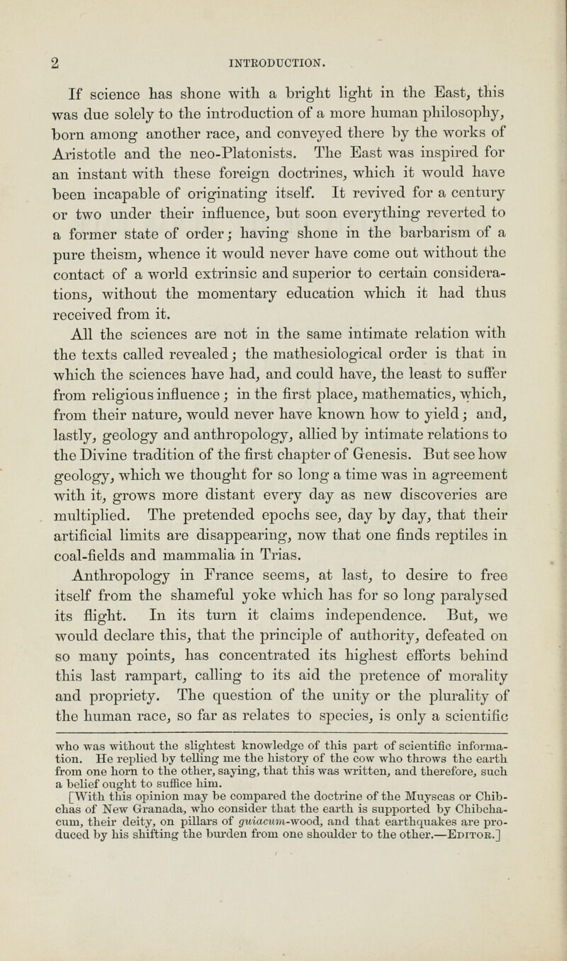 If science has slione witli a briglit light in the East, this was due solely to the introduction of a more human philosophy, born among another race, and conveyed there by the works of Aristotle and the neo-Platonists. The East was inspired for an instant with these foreign doctrines, which it would have been incapable of originating itself. It revived for a century or two under their influence, but soon everything reverted to a former state of order; having shone in the barbarism of a pure theism, whence it would never have come out without the contact of a world extrinsic and superior to certain considera- tions, without the momentary education which it had thus received from it. All the sciences are not in the same intimate relation with the texts called revealed; the mathesiological order is that in which the sciences have had, and could have, the least to suffer from religious influence; in the first place, mathematics, which, from their nature, would never have known how to yield; and, lastly, geology and anthropology, allied by intimate relations to the Divine tradition of the first chapter of Genesis. But see how geology, which we thought for so long a time was in agreement with it, grows more distant every day as new discoveries are multiplied. The pretended epochs see, day by day, that their artificial limits are disappearing, now that one finds reptiles in coal-fields and mammalia in Trias. Anthropology in France seems, at last, to desire to free itself from the shameful yoke which has for so long paralysed its flight. In its turn it claims independence. But, we would declare this, that the principle of authority, defeated on so many points, has concentrated its highest efforts behind this last rampart, calling to its aid the pretence of morality and propriety. The question of the unity or the plurality of the human race, so far as relates to species, is only a scientific who was without the slightest knowledge of this part of scientific informa- tion. He replied by telling me the history of the cow who throws the earth from one horn to the other, saying, that this was written, and therefore, such a belief ought to suffice him. [With this opinion may be compared the doctrine of the Muyscas or Chib- chas of New Granada, who consider that the earth is supjDorted by Chibcha- cum, their deity, on pillars of 5fMiacMi?i-wood, and that earthquakes are pro- duced by his shifting the bui-den from one shoidder to the other.—Epitok.]