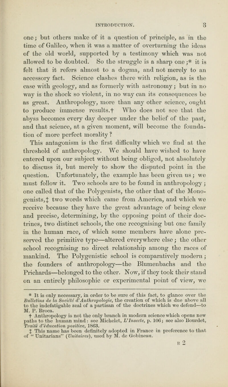one j but others make of it a question of principle, as in the time of Galileo, when it was a matter of overturning the ideas of the old world, supported by a testimony which was not allowed to be doubted. So the struggle is a sharp one ;* it is felt that it refers almost to a dogma, and not merely to an accessory fact. Science clashes there with religion, as is the case with geology, and as formerly with astronomy; but in no way is the shock so violent, in no way can its consequences be as great. Anthropology, more than any other science, ought to produce immense results.f Who does not see that the abyss becomes every day deeper under the belief of the past, and that science, at a given moment, will become the founda- tion of more perfect morality ? This antagonism is the first difficulty which we find at the threshold of anthropology. We should have wished to have entered upon our subject without being obliged, not absolutely to discuss it, but merely to show the disputed point in the question. Unfortunately, the example has been given us; we must follow it. Two schools are to be found in anthropology ; one called that of the Polygenists, the other that of the Mono- genists,J two words which came from America, and which we receive because they have the great advantage of being clear and precise, determining, by the opposing point of their doc- trines, two distinct schools, the one recognising but one family in the human race, of which some members have alone pre- served the primitive type—altered everywhere else; the other school recognising no direct relationship among the races of mankind. The Polygenistic school is comparatively modern ; the founders of anthropology—the Blumenbachs and the Prichards—belonged to the other. Now, if they took their stand on an entirely philosophic or experimental point of view, we * It is only necessary, in order to be sure of this fact, to glance over tlie Bulletins de la SocieU d Anthropologie, the creation of which is due above all to the indefatigable zeal of a partisan of the doctrines which we defend—to M. P. Broca. t Anthropology is not the only branch in modern science which opens new paths to the human mind: see Michelet, L'Insecte, p. 106; see also Bourdet, Traite d'education positive, 1863. J This name has been definitely adopted in France in preference to that of Unitarians {Unitaires), used by M. de Gobineau. B 2