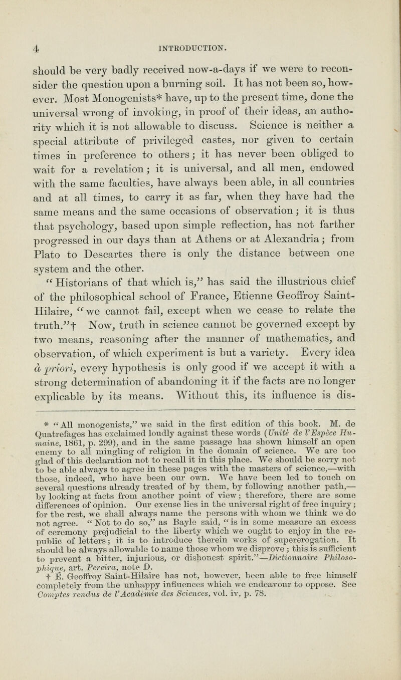 should be very badly received uow-a-days if we were to recon- sider the question upon a burning soil. It has not been so, how- ever. Most Monogenists* have, up to the present time, done the universal wrong of invoking, in proof of their ideas, an autho- rity which it is not allowable to discuss. Science is neither a special attribute of privileged castes, nor given to certain times in preference to others; it has never been obhged to wait for a revelation; it is universal, and all men, endowed with the same faculties, have always been able, in all countries and at all times, to carry it as far, when they have had the same means and the same occasions of observation; it is thus that psychology, based upon simple reflection, has not farther progressed in our days than at Athens or at Alexandria; from Plato to Descartes there is only the distance between one system and the other.  Historians of that which is, has said the illustrious chief of the philosophical school of France, Etienne Geoffrey Saint- Hilaire, we cannot fail, except when we cease to relate the truth.t Now, truth in science cannot be governed except by two means, reasoning after the manner of mathematics, and observation, of which experiment is but a variety. Every idea d priori, every hypothesis is only good if we accept it with a strong determination of abandoning it if the facts are no longer explicable by its means. Without this, its influence is dis- * All monogenists, we said in the first edition of this book. M. de Quatrefages has exclaimed loudly against these words {Unite de VEspece IIu- maine, 1861, p. 299), and in the same passage has shown himself an open enemy to all mingling of religion in the domain of science. We are too glad of this declaration not to recall it in this place. We shovild be sorry not to be able always to agree in these pages with the masters of science,—with those, indeed, who have been onr own. We have been led to touch on several questions already treated of by them, by following another path,— by looking at facts fi-om another point of view; therefore, there are some differences of opinion. Oiir excuse lies in the universal right of free inquiry; for the rest, we shall always name the persons with whom we think we do not agree.  Not to do so, as Bayle said,  is in some measure an excess of ceremony prejudicial to the liberty which we ought to enjoy in the re- piiblic of letters; it is to introduce therein works of supererogation. It should be always allowable to name those whom we disprove ; this is sufficient to prevent a bitter, injurious, or dishonest spii-it.—Dictionnaire Philoso- phique, art. Pereira, note D. t E. Geoffroy Saint-Hilaire has not, however, been able to free himself comiiletely from the iinhappy influences which we endeavour to oppose. See Convptes renchis de I'Academic des Sciences, vol. iv, p. 78.