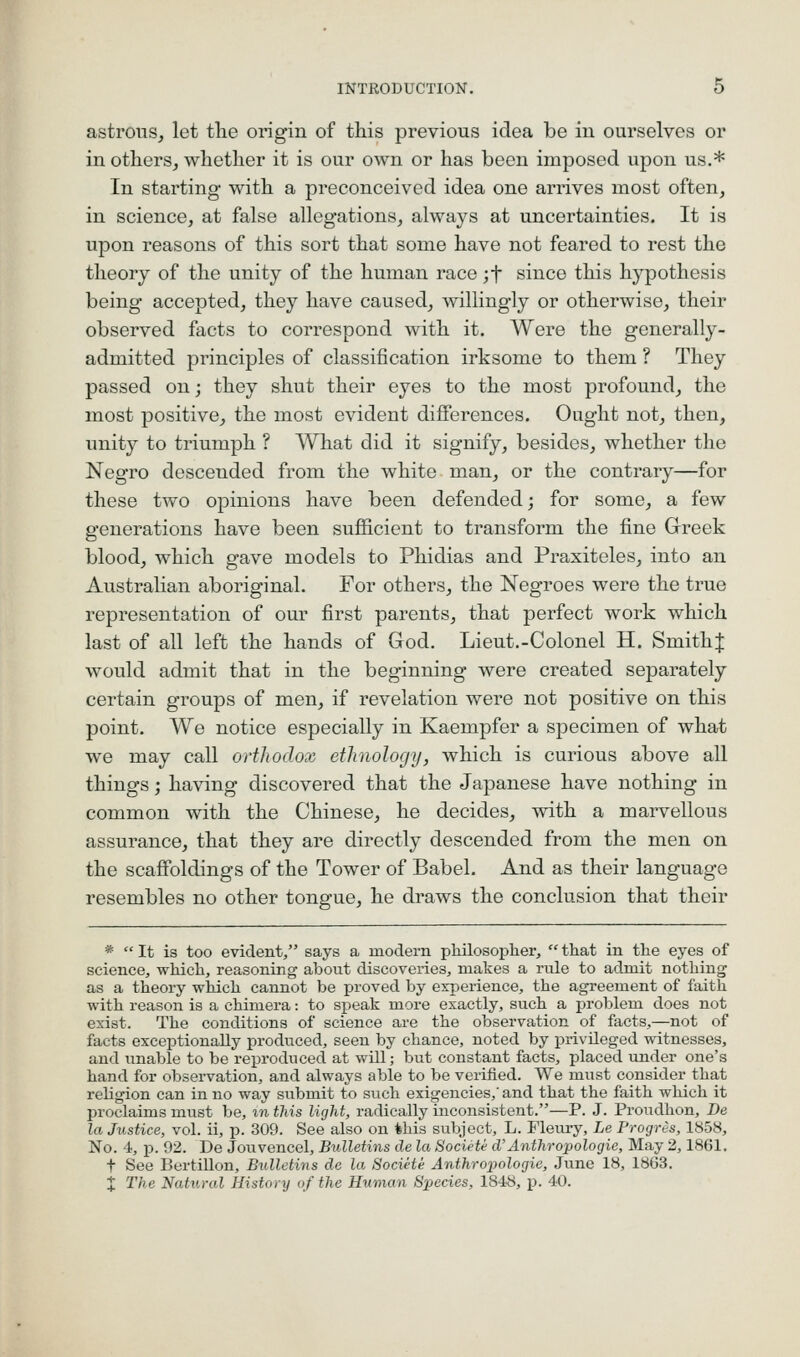 astroiis, let the origin of this previous idea be in ourselves or in others, whether it is our own or has been imposed upon us.* In starting with a preconceived idea one arrives most often, in science, at false allegations, always at uncertainties. It is upon reasons of this sort that some have not feared to rest the theory of the unity of the human race ;t since this hypothesis being accepted, they have caused, willingly or otherwise, their observed facts to correspond with it. Were the generally- admitted principles of classification irksome to them ? They passed on; they shut their eyes to the most profound, the most positive, the most evident differences. Ought not, then, unity to triumph ? What did it signify, besides, whether the Negro descended from the white man, or the contrary—for these two opinions have been defended; for some, a few generations have been sufficient to transform the fine Greek blood, which gave models to Phidias and Praxiteles, into an Australian aboriginal. For others, the Negroes were the true representation of our first parents, that perfect work which last of all left the hands of God. Lieut.-Colonel H. SmithJ would admit that in the beginning were created separately certain groups of men, if revelation were not positive on this point. We notice especially in Kaempfer a specimen of what we may call orthodox ethnology, which is curious above all things; having discovered that the Japanese have nothing in common with the Chinese, he decides, with a marvellous assurance, that they are directly descended from the men on the scaffoldings of the Tower of Babel. And as their language resembles no other tongue, he draws the conclusion that their *  It is too evident/' says a modern pliilosopher,  that in the eyes of science^, which, reasoning about discoveries, makes a rule to admit nothing as a theory which cannot be proved by experience, the agreement of faith with reason is a chimera: to speak more exactly, such a problem does not exist. The conditions of science are the observation of facts,—not of facts exceptionally produced, seen by chance, noted by privileged witnesses, and unable to be reproduced at will; but constant facts, placed under one's hand for observation, and always able to be verified. We must consider that religion can in no way submit to such exigencies,' and that the faith which it proclaims must be, %n this light, radically inconsistent.—P. J. Proudhon, De la Justice, vol. ii, p. 309. See also on this subject, L. Fleury, Le Progris, 1858, No. 4, p. 92. De Jouvencel, Bulletins de la Societe d'Anthropologie, May 2,1861. t See Bertillon, Bulletins de la SociHe Anthroijologie, June 18, 1863. X The Natural History of the Human Species, ISiS, p. 40.