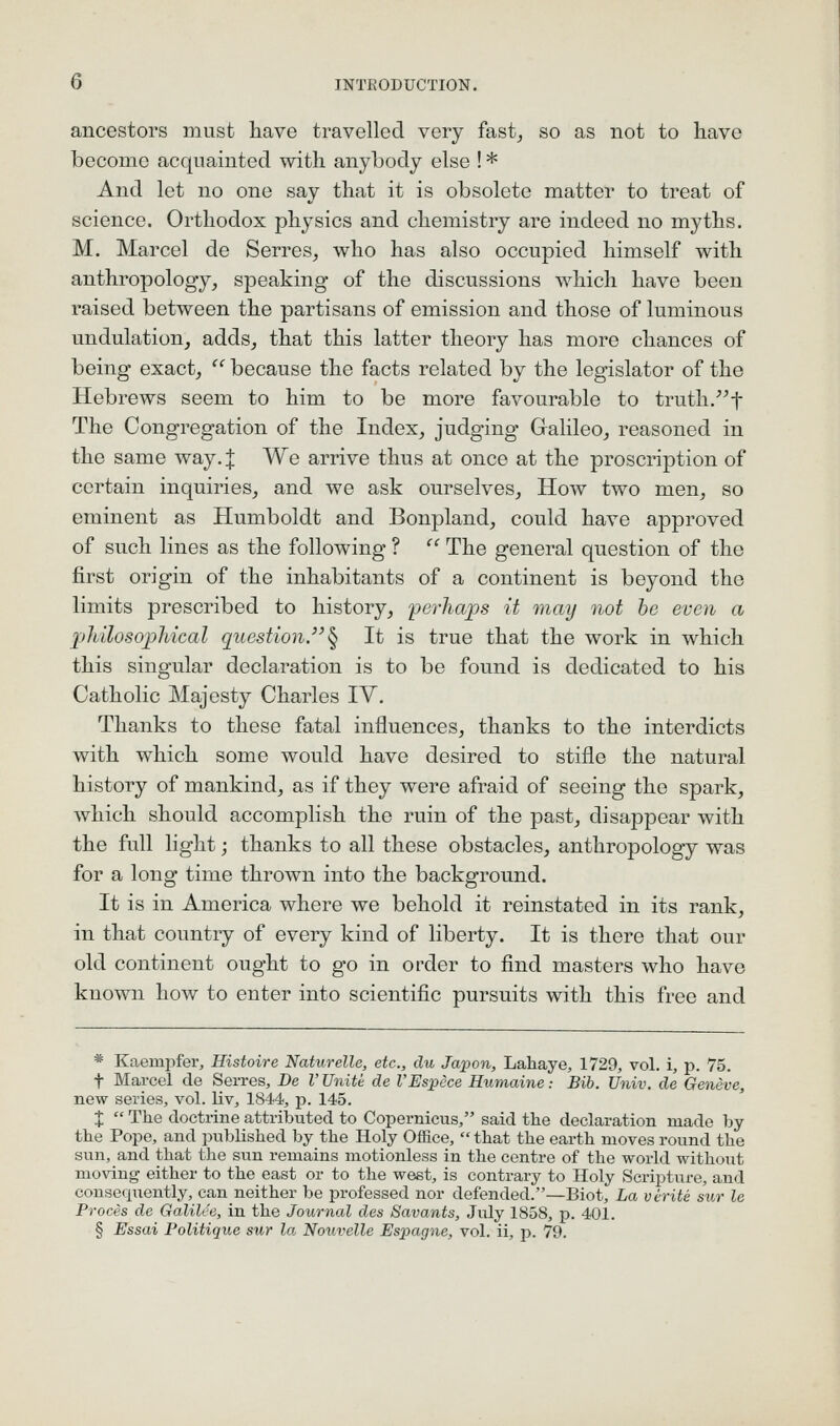 ancestors must liave travelled very fast_, so as not to have become acquainted with anybody else ! * And let no one say that it is obsolete matter to treat of science. Oi'thodox physics and chemistry are indeed no myths. M. Marcel de Serres, who has also occupied himself with anthropology^ speaking of the discussions which have been raised between the partisans of emission and those of luminous undulation, adds, that this latter theory has more chances of being exact, '' because the facts related by the legislator of the Hebrews seem to him to be more favourable to truth.^^f The Congregation of the Index, judging Gralileo, reasoned in the same way. J We arrive thus at once at the proscription of certain inquiries, and we ask ourselves. How two men, so eminent as Humboldt and Bonpland, could have approved of such lines as the following ? '' The general question of the first origin of the inhabitants of a continent is beyond the limits prescribed to history, ferhajps it may not he even a philosophical question.^ It is true that the work in which this singular declaration is to be found is dedicated to his Catholic Majesty Charles IV. Thanks to these fatal influences, thanks to the interdicts with which some would have desired to stifle the natural history of mankind, as if they were afraid of seeing the spark, which should accomplish the ruin of the past, disappear with the full light; thanks to all these obstacles, anthropology was for a long time thrown into the background. It is in America where we behold it reinstated in its rank, in that country of every kind of liberty. It is there that our old continent ought to go in order to find masters who have known how to enter into scientific pursuits with this free and * Kaempfer, Histoire Naturelle, etc., du Japon, Lahaye, 1729, vol. i, p. 75. t Marcel de Serres, De I'Unite de I'Espece Humaine: Bib. Univ. de Geneve, new series, vol. liv, 1844, p. 145. X  The doctrine attributed to Copernicus, said tlie declaration made by the Pope, and published by the Holy Office,  that the earth moves round the sun, and that the sun remains motionless in the centre of the world without moving either to the east or to the west, is contrary to Holy Scripture, and consequently, can neither be professed nor defended.—Biot, La virite sur le Proces de Galilee, in the Journal des Savants, July 1858, p. 401. § Essai Politique sur la Nouvelle Espagne, vol. ii, p. 79.