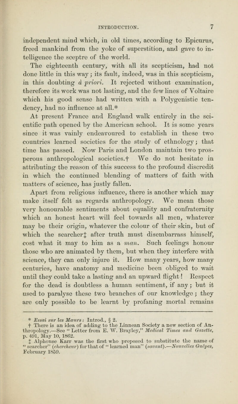 independent mind which, in old times, according to Epicurus, freed mankind from the yoke of superstition, and gave to iu- telhgence the sceptre of the world. The eighteenth century, with all its scepticism, had not done little in this way; its fault, indeed, was in this scepticism, in this doubting d priori. It rejected without examination, therefore its work was not lasting, and the few lines of Voltaire which his good sense had written with a Polygenistic ten- dency, had no influence at all,* At present France and England walk entirely in the sci- entific path opened by the American school. It is some years since it was vainly endeavoured to establish in these two countries learned societies for the study of ethnology; that time has passed. Now Paris and London maintain two pros- perous anthropological societies.f We do not hesitate in attributing the reason of this success to the profound discredit in which the continued blending of matters of faith with matters of science, has justly fallen. Apart from religious influence, there is another which may make itself felt as regards anthropology. We mean those very honourable sentiments about equality and confraternity which an honest heart will feel towards all men, whatever may be their origin, whatever the colour of their skin, but of which the searcherj after truth must disembarrass himself, cost what it may to him as a man. Such feelings honour those who are animated by them, but when they interfere with science, they can only injure it. How many years, how many centuries, have anatomy and medicine been obliged to wait until they could take a lasting and an upward flight! Respect for the dead is doubtless a human sentiment, if any ; but it used to paralyse these two branches of our knowledge; they are only possible to be learnt by profaning mortal remains * Essai sur les Moexirs ; Introd., § 2. f There is an idea of adding to the Linnean Society a new section of An- thi'opology.—See  Letter from E. W. Brayley/' Medical Times and Gazette, p. 491, May 10, 1863. X Alphonse Karr was the first who proposed to substitute the name of  searcher (chercheur) for that of  learned man (savant).—Nouvelles Ghidpos, February 1859.