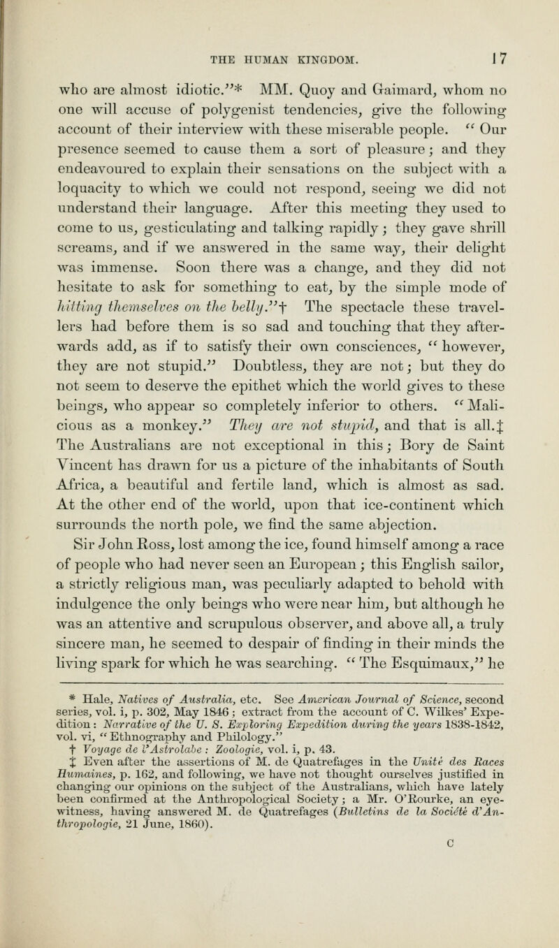 who are almost idiotic.''* MM. Quoy and Gaimard, whom no one will accuse of polygenist tendencies, give the following account of their interview with these miserable people.  Our presence seemed to cause them a sort of pleasure; and they endeavoured to explain their sensations on the subject with a loquacity to which we could not respond, seeing we did not understand their language. After this meeting they used to come to us, gesticulating and talking rapidly; they gave shrill screams, and if we answered in the same way, their delight was immense. Soon there was a change, and they did not hesitate to ask for something to eat, by the simple mode of liuting themselves on the helly.\ The spectacle these travel- lers had before them is so sad and touching that they after- wards add, as if to satisfy their own consciences,  however, they are not stupid.^^ Doubtless, they are not; but they do not seem to deserve the epithet which the world gives to these beings, who appear so completely inferior to others. '' Mali- cious as a monkey.'^ They are not stujnd, and that is all. J The Australians are not exceptional in this; Bory de Saint Vincent has drawn for us a picture of the inhabitants of South Africa, a beautiful and fertile land, which is almost as sad. At the other end of the world, upon that ice-continent which surrounds the north pole, we find the same abjection. Sir John Ross, lost among the ice, found himself among a race of people who had never seen an European; this English sailor, a strictly religious man, was peculiarly adapted to behold with indulgence the only beings who were near him, but although he was an attentive and scrupulous observer, and above all, a truly sincere man, he seemed to despair of finding in their minds the living spark for which he was searching.  The Esquimaux, he * Hale, Natives of Australia, etc. See American Journal of Science, second series, vol. i, p. 302, May 1846 ; extract from the account of C. Wilkes' Expe- dition : Narrative of the U. S. Exjjloring Expedition during the years 1838-1842, vol. vi,  Ethnoj^raphy and Philology. t Voyage de l'Astrolabe : Zoologie, vol. i, p. 43. % Even after the assertions of M. de Quatrefages in the Unite des Races Humaines, p. 162, and following, we have not thought ourselves justified in changing our opinions on the subject of the Australians, which have lately been confirmed at the Anthropological Society; a Mr. O'Eourke, an eye- witness, having answered M. de Quatrefages {Bulletins de la Societe d'An- thropologic, 21 June, 1860).