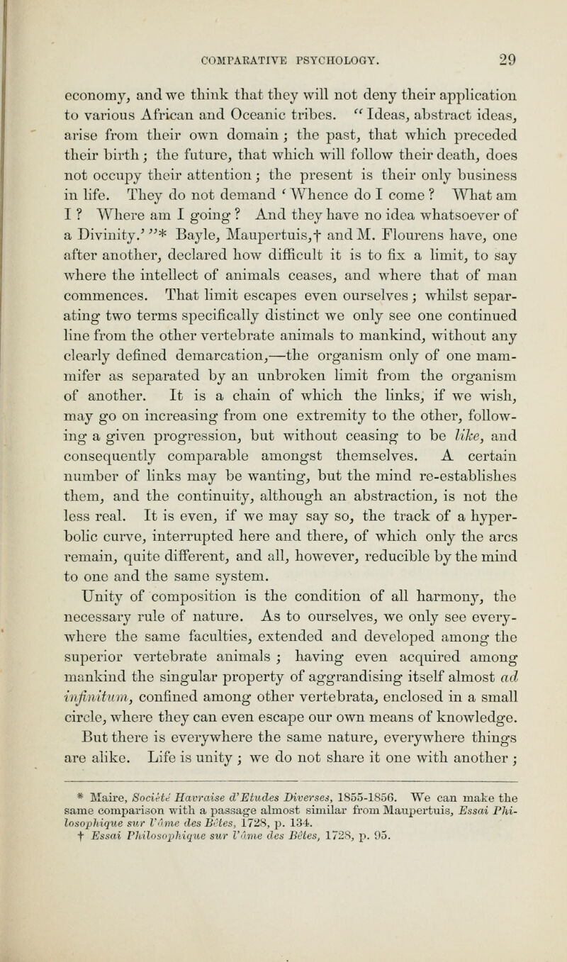 economy, and we think that they will not deny their application to various African and Oceanic tribes.  Ideas, abstract ideas, arise from their own domain ; the past, that which preceded their birth ; the future, that which will follow their death, does not occupy their attention; the present is their only business in life. They do not demand ' Whence do I come ? What am I ? Where am I going ? And they have no idea whatsoever of a Divinity.'* Bayle, Maupertuis,t andM. Flourens have, one after another, declared how difficult it is to fix a limit, to say where the intellect of animals ceases, and where that of man commences. That limit escapes even ourselves; whilst separ- ating two terms specifically distinct we only see one continued line from the other vertebrate animals to mankind, without any clearly defined demarcation,—the organism only of one mam- mifer as separated by an unbroken limit from the organism of another. It is a chain of which the links, if we wish, may go on increasing from one extremity to the other, follow- ing a given progression, but withovit ceasing to be like, and consequently comparable amongst themselves. A certain number of links may be wanting, but the mind re-establishes them, and the continuity, although an abstraction, is not the less real. It is even, if we may say so, the track of a hyper- bolic cui've, interrupted here and there, of which only the arcs remain, quite different, and all, however, reducible by the mind to one and the same system. Unity of composition is the condition of all harmonj^, the necessary rule of nature. As to ourselves, we only see every- where the same faculties, extended and developed among the superior vertebrate animals ; having even acquired among mankind the singular property of aggrandising itself almost ad infimtum, confined among other vertebrata, enclosed in a small circle, where they can even escape our own means of knowledge. But there is everywhere the same nature, everywhere things are alike. Life is unity ; we do not share it one with another ; * Maire, Societe Havraise d'Etudes Diverses, 1855-1856. We can make the same comparison with a passage almost similar from Maupertuis, Essai Phi- losopldque sv.r V'nne des Betes, 1728, p. 134. t Essai PMlosoph.ique sur V'lme des Betes, 1728, p. 95.
