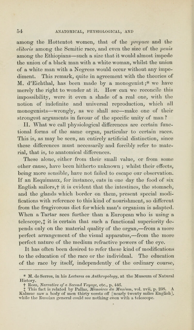 among tlie Hottentot women, that of the prepuce and the clitoris among the Semitic race, and even the size of the penis among the Ethiopians—such a size that it would almost impede the union of a black man with a white woman, whilst the union of a white man with a Negress would occur without any impe- diment. This remark, quite in agreement with the theories of M. d^Eichthal, has been made by a monogenist;* we have merely the right to wonder at it. How can we reconcile this impossibility, were it even a shade of a real one, with the notion of indefinite and universal reproduction, which all monogenists—wrongly, as we shall see—make one of their strongest arguments in favour of the specific unity of man ? II. What we call physiological diflerences are certain func- tional forms of the same organ, particular to certain races. This is, as may be seen, an entirely artificial distinction, since these difierences must necessarily and forcibly refer to mate- rial, that is, to anatomical differences. These alone, either from their small value, or from some other cause, have been hitherto unknown; whilst their effects, being more sensible, have not failed to escape our observation. If an Esquimaux, for instance, eats in one day the food of six English sailors,t it is evident that the intestines, the stomach, and the glands which border on them, j)resent special modi- fications with reference to this kind of nourishment, so different from the frugivorous diet for which man^s organism is adapted. When a Tartar sees further than a European who is using a telescope,! it is certain that such a functional superiority de- pends only on the material quality of the organ,—from a more perfect arrangement of the visual apparatus,—from the more perfect nature of the medium refractive powers of the eye. It has often been desired to refer these kind of modifications to the education of the race or the individual. The education of the race by itself, independently of the ordinary course, * M. de Serres, in his Lectures on Anthropology, at the Museum of Natural History. t Eoss, Narrative of a Second Voyage, etc., p. 446. X This fact is related by Pallas, Mimoires du Museum, vol. xvii, p. 23S. A Kalmuc saw a body of men thirty versts off [nearly twenty miles English], while the Russian general could see nothing even with a telescope.