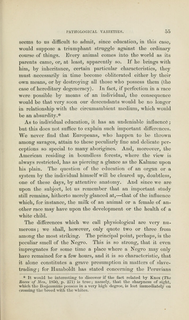 seems to us difficult to admits since education^ in this caso^ would suppose a triumphant struggle against the ordinary course of things. Every animal comes into the world as its parents came^ or, at least, apparently so. If he brings with him, by inheritance, certain particular characteristics, they must -necessarily in time become obliterated either by their own means, or by destroying all those who possess them (the case of hereditary degeneracy). In fact, if perfection in a race were possible by means of an individual, the consequence would be that very soon our descendants would be no longer in relationship with the circumambient medium, which would be an absurdity.* As to individual education, it has an undeniable influence; but this does not suffice to explain such important differences. We never find that Europeans, who happen to be thrown among savages, attain to these peculiarly fine and delicate per- ceptions so special to many aboingines. And, moreover, the American residing in boundless forests, where the view is always restricted, has as piercing a glance as the Kalmuc upon his plain. The question of the education of an organ or a system by the individual himself will be cleared up, doubtless, one of these days, by attentive anatomy. And since we are upon the subject, let us remember that an important study still remains, hitherto merely glanced at,—that of the influence which, for instance, the milk of an animal or a female of an- other race may have upon the development or the health of a white child. The differences which we call physiological are very nu- merous ; we shall, however, only quote two or three from among the most striking. The principal point, perhaps, is the peculiar smell of the Negro. This is so strong, that it even impregnates for some time a place where a Negro may only have remained for a few hours, and it is so characteristic, that it alone constitutes a grave presumption in matters of slave- trading; for Humboldt has stated concerning the Peruvians * It wovild be interesting to discover if the fact related by Knox (The Races of Men, 1850, p. 271) is true; namely, that the sharpness of sight, which the Bosjesmans possess in a very high degree, is lost immediately on crossing the breed with the whites.