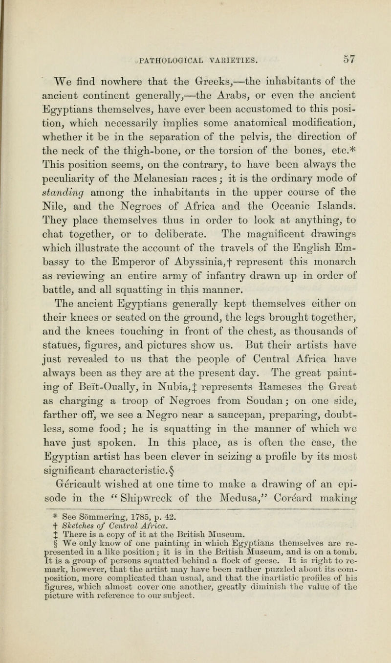 We find nowhere that the Greeks,,—the inhabitants of the ancient continent generally,—the Arabs, or even the ancient Egyptians themselves, have ever been accustomed to this posi- tion, which necessarily implies some anatomical modification, whether it be in the separation of the pelvis, the direction of the neck of the thigh-bone, or the torsion of the bones, etc.* This position seems, on the contrary, to have been always the peculiarity of the Melanesian races; it is the ordinary mode of standing among the inhabitants in the upper course of the Nile, and the Negroes of Africa and the Oceanic Islands. They place themselves thus in order to look at anything, to chat together, or to deliberate. The magnificent drawings which illustrate the account of the travels of the English Em- bassy to the Emperor of Abyssinia,f represent this monarch as reviewing an entire army of infantry drawn up in order of battle, and all squatting in this manner. The ancient Egyptians generally kept themselves either on their knees or seated on the ground, the legs brought together, and the knees touching in front of the chest, as thousands of statues, figures, and pictures show us. But their artists have just revealed to us that the people of Central Africa have always been as they are at the present day. The great paint- ing of Beit-Oually, in Nubia, J represents Hameses the Great as charging a troop of Negroes from Soudan; on one side, farther off, we see a Negro near a saucepan, preparing, doubt- less, some food; he is squatting in the manner of which we have just spoken. In this place, as is often the case, the Egyptian artist has been clever in seizing a profile by its most significant characteristic.§ Gericault wished at one time to make a drawing of an epi- sode in the  Shipwreck of the Medusa,^^ Coreard making * See Sommering, 1785, p. 42. f Sketches of Central Africa. X There is a copy of it at the British Museum. § We only know of one painting in which Egyptians themselves are re- presented in a like position; it is in the British Museum, and is on a tomb. It is a group of persons squatted behind a flock of geese. It is right to re- mark, however, that the ai'tist may have been rather puzzled about its com- position, more complicated than usual, and that tlie inartistic profiles c>f his figures, which almost cover one another, greatly diminish the vtilue of the pictui'e with i-eference to oiu subject.