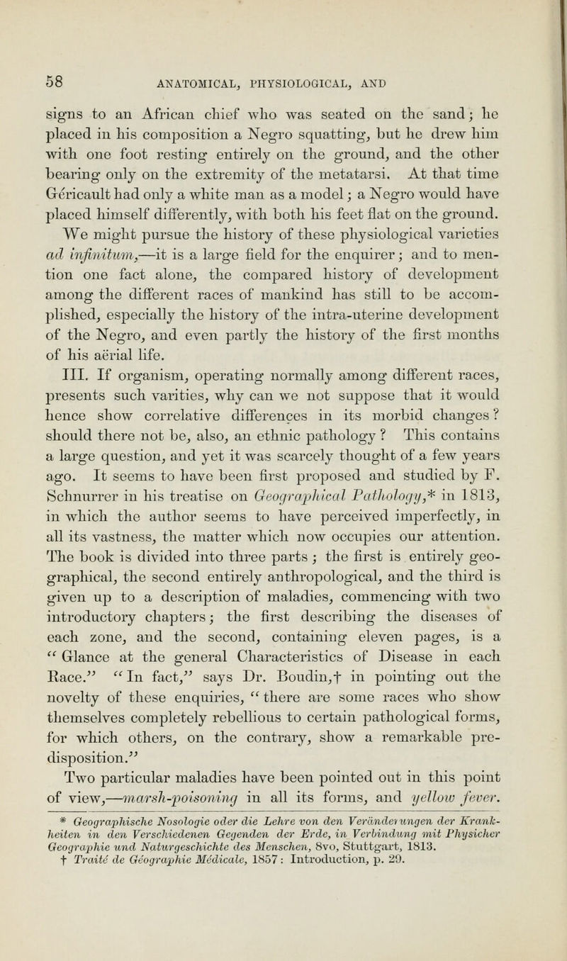 signs to an African chief who was seated on the sand; he placed in his composition a Negro squatting, but he drew him with one foot resting entirely on the ground, and the other bearing only on the extremity of the metatarsi. At that time Grericault had only a white man as a model; a Negro would have placed himself difierently, with both his feet flat on the ground. We might pursue the history of these physiological varieties ad infinitum,—it is a large field for the enquirer; and to men- tion one fact alone, the compared history of development among the difierent races of mankind has still to be accom- plished, especially the history of the intra-uterine development of the Negro, and even partly the histoiy of the first months of his aerial life. III. If organism, operating normally among different races, presents such varities, why can we not suppose that it would hence show correlative differences in its morbid changes ? should there not be, also, an ethnic pathology ? This contains a large question, and yet it was scarcely thought of a few years ago. It seems to have been fii^st proposed and studied by F. Schnurrer in his treatise on Geographical PatJiology,^ in 1813, in which the author seems to have perceived imperfectly, in all its vastness, the matter which now occupies our attention. The book is divided into three parts ; the first is entirely geo- graphical, the second entirely anthropological, and the third is given up to a description of maladies, commencing with two introductory chapters; the first describing the diseases of each zone, and the second, containing eleven pages, is a  Glance at the general Characteristics of Disease in each Race.'^ ^'^In fact,^^ says Dr. Boudin,t in pointing out the novelty of these enquiries,  there are some races who show themselves completely rebellious to certain pathological forms, for which others, on the contrary, show a remarkable pre- disposition.^^ Two particular maladies have been pointed out in this point of view,—marsh-poisoning in all its forms, and yellow fever. * Geographische Nosologic oder die Lehre von den Verdnderungen der Kranlc- heiten in den Verschiedcnen Gegenden der Erde, in Vcrhindung mit Physichvr Geographie und Naturgeschichtc des Mcnschen, 8vo, Stuttgart, 1813. t Traite de Geographie Mcdicale, 1857 : Introduction, p. 29.