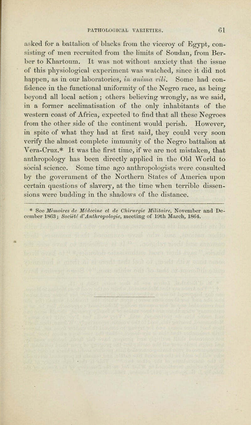 asked for a battalion of blacks from the viceroy of Egypt, con- sisting of men recruited from the limits of Soudan, from Ber- ber to Khartoum. It was not without anxiety that the issue of this physiological experiment was watched, since it did not happen, as in our laboratories, in anima vili. Some had con- fidence in the functional uniformity of the Negro race, as being beyond all local action; others believing wrongly, as we said, in a former acclimatisation of the only inhabitants of the western coast of Africa, expected to find that all these Negroes from the other side of the continent would perish. However, in spite of what they had at first said, they could very soon verify the almost comjalete immunity of the Negro battalion at Vera-Cruz.* It was the first time, if we are not mistaken, that anthropology has been directly applied in the Old World to social science. Some time ago anthropologists were consulted by the government of the Northern States of America upon certain questions of slavery, at the time when terrible dissen- sions were budding in the shadows of the distance. * See Memoires de MSdecine ct de Chirurgie Militairc, November and. De- cember 1863; Societd d'Anthropologie, meeting of 19th March^ 1864.