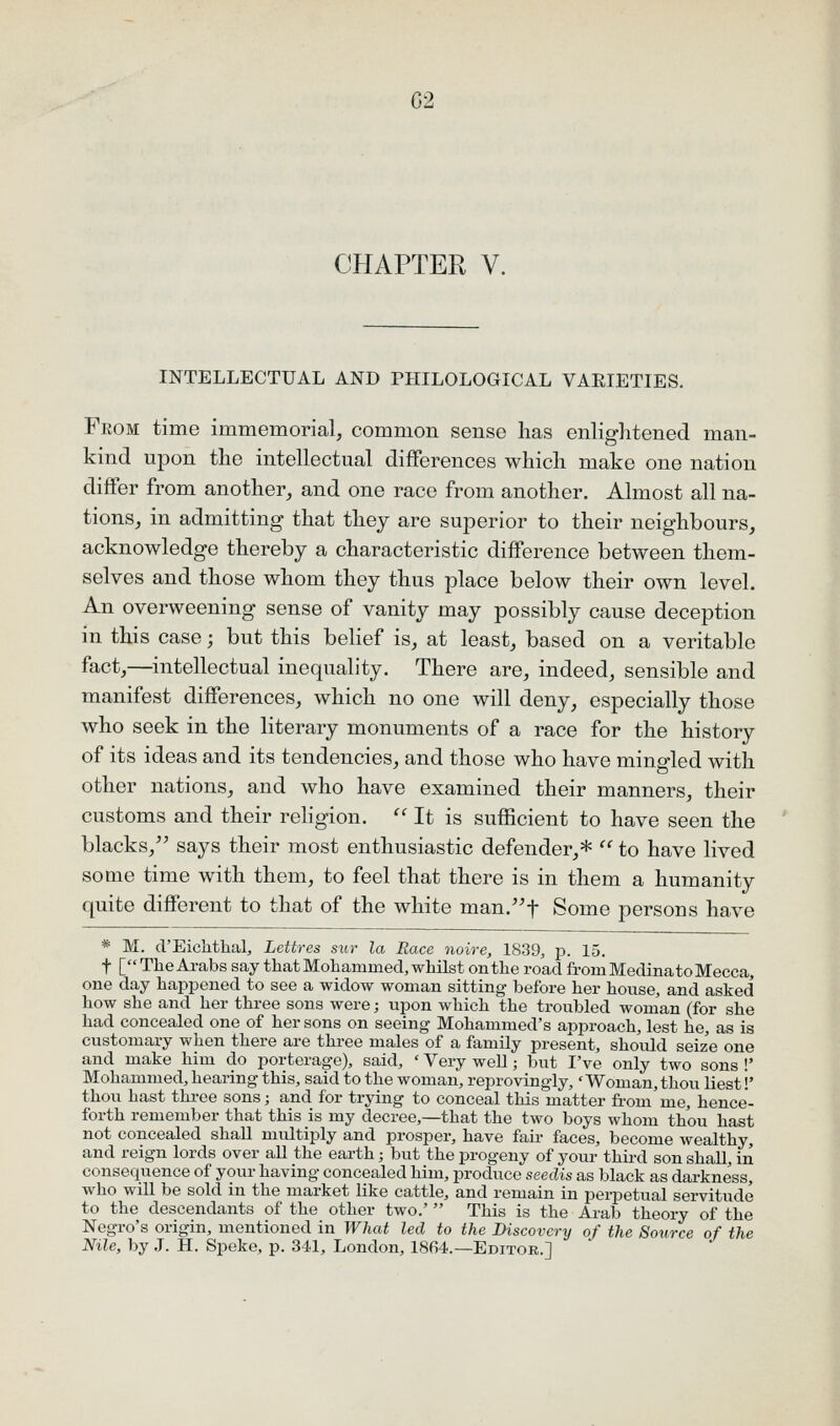 CHAPTER V. INTELLECTUAL AND PHILOLOGICAL VAEIETIES. From time immemorial, common sense has enlightened man- kind upon the intellectual differences which make one nation differ from another, and one race from another. Almost all na- tions, in admitting that they are superior to their neighbours, acknowledge thereby a characteristic difference between them- selves and those whom they thus place below their own level. An overweening sense of vanity may possibly cause deception in this case; but this belief is, at least, based on a veritable fact,—intellectual inequality. There are, indeed, sensible and manifest differences, which no one will deny, especially those who seek in the literary monuments of a race for the history of its ideas and its tendencies, and those who have mingled with other nations, and who have examined their manners, their customs and their religion. '' It is sufficient to have seen the blacks,^' says their most enthusiastic defender,*  to have lived some time with them, to feel that there is in them a humanity quite different to that of the white man.'^f Some persons have * M. d'Eichthal, Lettres sur la Race noire, 1839, p. 15. t [TheArabs say that Mohammed, whilst on the road from Medinato Mecca, one day happened to see a widow woman sitting before her house, and asked how she and her three sons were; upon which the troubled woman (for she had concealed one of her sons on seeing Mohammed's approach, lest he, as is customary when there are three males of a family present, should seize one and make him do porterage), said, ' Very well; but I've only two sons !' Mohammed, hearing this, said to the woman, reprovingly,' Woman, thou liest!' thou hast thi-ee sons; and for trying to conceal this matter from'me, hence- forth remember that this is my decree,—that the two boys whom thou hast not concealed shall multiply and prosper, have fair faces, become wealthy, and reign lords over all the earth; but the progeny of your thii-d son shall, in consequence of your having concealed him, produce seedis as black as darkness, who will be sold in the market like cattle, and remain in perpetual servitude to the descendants of the other two.' This is the Arab theory of the Negro's origin, mentioned in What led to the Discovery of the Source of the Nile, by .1. H. Speke, p. 341, London, 1864.—Editor.]