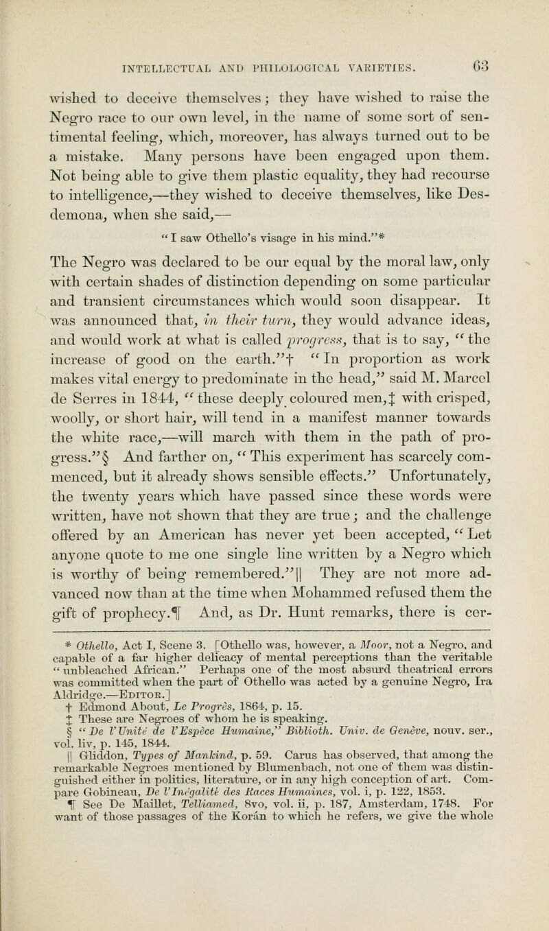 INTELLECTUAL AND PTTILOLOGTCAL VARIETIES. G'S wished to deceive themselves; they have wished to raise the Negro race to our own level^ in the name of some sort of sen- timental feeling, which, moreover, has always turned out to be a mistake. Many persons have been engaged upon them. Not being able to give them plastic equality, they had recourse to intelligence,—they wished to deceive themselves, like Des- demona, when she said,—  I saw Othello's visage in his mind.* The Negro was declared to be our equal by the moral law, only with certain shades of distinction depending on some particular and transient circumstances which would soon disappear. It was announced that, in their turn, they would advance ideas, and would work at what is called iirogress, that is to say,  the increase of good on the earth.^'f  In proportion as work makes vital energy to predominate in the head,^^ said M. Marcel de Serres in 1844, these deeply coloured men,J with crisped, woolly, or short hair, will tend in a manifest manner towards the white race,—will march with them in the path of pro- gress. § And farther on,  This experiment has scarcely com- menced, but it already shows sensible effects. Unfortunately, the twenty years which have passed since these words were written, have not shown that they are true; and the challenge offered by an American has never yet been accepted,  Let anyone quote to me one single line written by a Negro which is worthy of being remembered. || They are not more ad- vanced now than at the time when Mohammed refused them the gift of prophecy.^ And, as Dr. Hunt remarks, there is cer- * Othello, Act I, Scene 3. [Othello was, however, a Moor, not a Negro, and cajDable of a far higher delicacy of mental perceptions than the veritable  unbleached African. Perhaps one of the most absiu'd theatrical errors was committed when the part of Othello was acted by a genuine Negro, Ira Aldridge.—Editoe.] t Edmond About, Le Progres, 1864, p. 15. X These are Negroes of whom he is speaking. §  De V Unite de I'Espece Humaine, Biblioth. Univ. de Geneve, nouv. ser., vol. liv, p. 145, 1844. II Gliddon, Types of Mankind, p. 59. Carus has observed, that among the remarkable Negroes mentioned by Blumenbach, not one of them was distin- guished either in politics, literature, or in any high conception of art. Com- pare Gobineau, Be VInvgalite des Races Humaines, vol. i, p. 122, 1853. TT See De Maillet, TelUamed, 8vo, vol. ii, p. 187, Amsterdam, 1748. For want of those passages of the Koran to which he refers, we give the whole