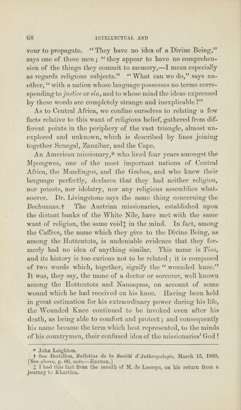 vour to propagate. '' Tliey have no idea of a Divine Being, says one of these men;  tliey appear to have no comprehen- sion of the things they commit to memory,—I mean especially as regards religious subjects. '''What can we do/^ says an- other, '' with a nation whose language possesses no terms corre- sponding to justice or sin, and to whose mind the ideas expressed by these words are completely strange and inexplicable V As to Central Africa, we confine ourselves to relating a few facts relative to this want of religious belief, gathered from dif- ferent points in the periphery of the vast triangle, almost un- explored and unknown, which is described by lines joining together Senegal, Zanzibar, and the Cape. An American missionary,* who hved four years amongst the Mpongwes, one of the most important nations of Central Africa, the Mandingos, and the Grebos, and who knew their language perfectly, declares that they had neither religion, nor priests, nor idolatry, nor any religious assemblies what- soever. Dr. Livingstone says the same thing concerning the Bechuanas.f The Austrian missionaries, established upon the distant banks of the White Nile, have met with the same want of religion, the same voidj in the mind. In fact, among the Caffres, the name which they give to the Divine Being, as among the Hottentots, is undeniable evidence that they for- merly had no idea of anything similar. This name is Tixo, and its history is too curious not to be related; it is composed of two words which, together, signify the  wounded knee. It was, they say, the name of a doctor or sorcerer, well known among the Hottentots and Namaquas, on account of some wound which he had received on his knee. Having been held in great estimation for his extraordinary power during his life, the Wounded Knee continued to be invoked even after his death, as being able to comfort and protect; and consequently his name became the term which best represented, to the minds of his countrymen, their confused idea of the missionaries' God ! * John Leighton. t See Bertillon, Bulletins de la Societe (TAnthropologic, March 15, 1860. [See above, p. 66, note.—Editor.] X I had this fact from the mouth of M. de LessepSj on his retui'n from a jovirney to Khartum.