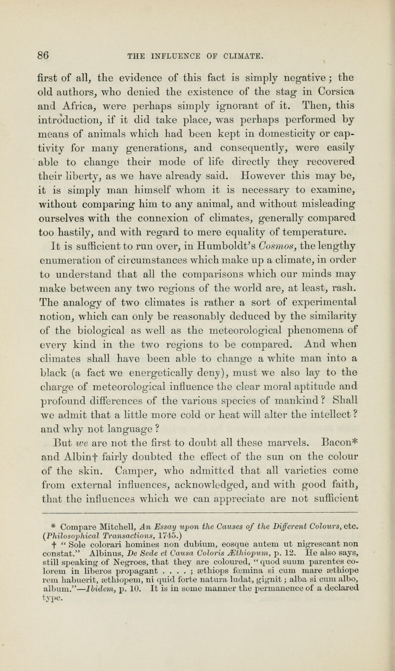 first of all, the evidence of this fact is simply negative; tlie old authors^ wlio denied the existence of the stag in Corsica and Africa, were perhaps simply ignoi-ant of it. Then, this introduction, if it did take place, was perhaps performed by means of animals which had been kept in domesticity or cap- tivity for many generations, and consequently, were easily able to change their mode of life directly they recovered their liberty, as we have already said. However this may be, it is simply man himself whom it is necessary to examine, without comparing him to any animal, and without misleading ourselves with the connexion of climates, generally compared too hastily, and with regard to mere equality of temperature. It is sufficient to run over, in Humboldt^s Cosmos, the lengthy enumeration of circumstances which make up a climate, in order to understand that all the comparisons which our minds may make between any two regions of the world are, at least, rash. The analogy of two climates is rather a sort of experimental notion, which can only be reasonably deduced by the similarity of the biological as well as the meteorological phenomena of every kind in the two regions to be compared. And when climates shall have been able to change a white man into a black (a fact we energetically deny), must we also lay to the charge of meteorological influence the clear moral aptitude and profound differences of the various species of mankind ? Shall we admit that a little more cold or heat will alter the intellect ? and why not language ? But ive are not the first to doubt all these marvels. Bacon* and Albinf fairly doubted the effect of the sun on the colour of the skin. Camper, who admitted that all varieties come from external influences, acknowledged, and with good faith, that the influences which we can appreciate are not sufficient * Compare Mitchell, An Essay upon the Causes of the Different Colours, etc. (Philosophical Transactions, 1745.) t  Sole colorari homines non dubium, eosque autem tit nigrescant non constat. Albinus, De Sede et Causa Coloris JSthiopum, p. 12. He also says, still speaking of Negroes, that they are coloru'ed,  quod sunm parentes co- lorem in liberos propagant . . . . ; sethiops foemina si cnm mare sethiope rem habuerit, tethiopem, ni quid forte natura ludat, gignit; alba si cum albo, album.—Ibidem, j). 10. It is in some manner the permanence of a declai-ed type.