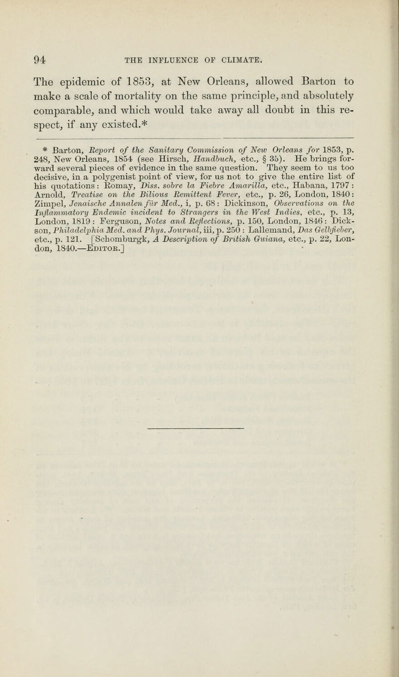 The epidemic of 1853, at New Orleans, allowed Barton to make a scale of mortality on the same principle, and absolutely comparable, and which would take away all doubt in this re- spect, if any existed.* * Barton, Report of the Sanitary Commission of New Orleans for 1853, p. 248, New Orleans, 1854 (see Hirsch, Handbucli, etc., § 35). He brings for- ward several pieces of evidence in the same question. They seem to us too decisive, in a polygenist point of view, for us not to give the entire list of his quotations: Eomay, Diss, sohre la Fiebre Amarilla, etc., Habana, 1797: Arnold, Treatise on the Bilious Remittent Fever, etc., p. 26, London, 1840: 'LiTa'gel, JenaAsclie Annalen filr Med.,i, p. 68 : Dickinson, Observations on the Inflammatorij Endemic incident to Strangers in the West Indies, etc., p. 13, London, 1819: Ferguson, Notes and Reflections, p. 150, London, 1846: Dick- son, Philadelphia Med. and Phys. Journal, iii, p. 250 : Lallemand, Das Gelhfieber, etc., p. 121. [Schombui'gk, A Description of British Guiana, etc., p. 22, Lon- don, 1840.—Editor.]