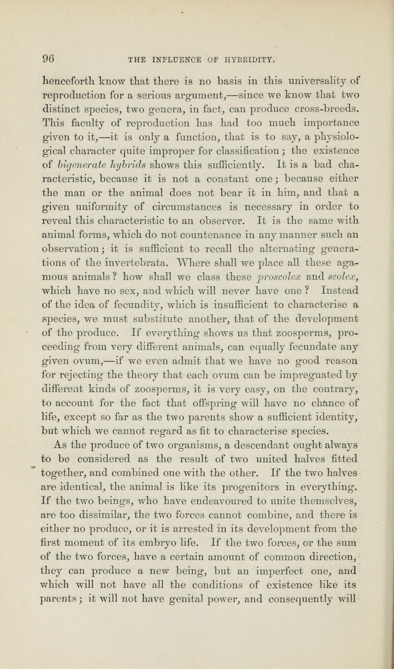 henceforth know that there is no basis in this universahty of reproduction for a serious argument^—since we know that two distinct species, two genera, in fact, can produce cross-breeds. This faculty of reproduction has had too much importance given to it,—it is only a function, that is to say, a physiolo- gical character quite improper for classification; the existence of bigenerate hyhrids shows this sufficiently. It is a bad cha- racteristic, because it is not a constant one; because either the man or the animal does not bear it in him, and that a given uniformity of circumstances is necessary in order to reveal this characteristic to an observer. It is the same with animal forms, which do not countenance in any manner such an observation; it is sufficient to recall the alternating genera- tions of the invertebrata. Where shall we place all these aga- mous animals ? how shall we class these proscolex and scolex, which have no sex, and which will never have one ? Instead of the idea of fecundity, which is insufficient to characterise a species, we must substitute another, that of the development of the produce. If everything shows us that zoosperms, pro- ceeding from very difierent animals, can equally fecundate any given ovum,—if we even admit that we have no good reason for rejecting the theory that each ovum can be impregnated by difierent kinds of zoosperms, it is very easy, on the contrary, to account for the fact that ofispring will have no chance of life, except so far as the two parents show a sufficient identity, but which we cannot regard as fit to characterise species. As the produce of two organisms, a descendant ought always to be considered as the result of two united halves fitted together, and combined one with the other. If the two halves are identical, the animal is like its progenitors in everything. If the two beings, who have endeavoured to unite themselves, are too dissimilar, the two forces cannot combine, and there is either no produce, or it is arrested in its development from the first moment of its embryo life. If the two forces, or the sum of the two forces, have a certain amount of common direction, they can produce a new being, but an imperfect one, and which will not have all the conditions of existence like its parents; it will not have genital power, and consequently will