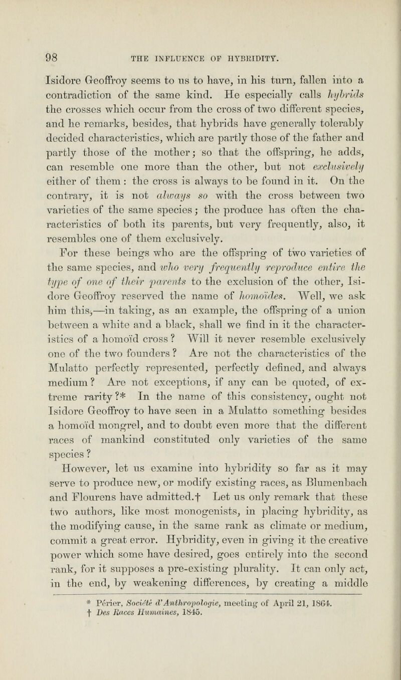 Isidore Greoffroy seems to ns to have, in his turn, fallen into a contradiction of the same kind. He especially calls hyhrids the crosses which occur from the cross of two different species, and he remarks, besides, that hybrids have generally tolerably decided characteristics, which are partly those of the father and partly those of the mother; so that the offspring, he adds, can resemble one more than the other, but not exclusively either of them : the cross is always to be found in it. On the contrary, it is not always so with the cross between two varieties of the same species; the produce has often the cha- racteristics of both its parents, but very frequently, also, it resembles one of them exclusively. For these beings who are the offspring of two varieties of the same species, and ivJio very frequently reiyroduce entire the type of one of tJieir parents to the exclusion of the other, Isi- dore Geoffrey reserved the name of homo'ides. Well, we ask him this,—in taking, as an example, the offspring of a union between a white and a black, shall we find in it the character- istics of a homo'id cross ? Will it never resemble exclusively one of the two founders ? Are not the characteristics of the Mulatto perfectly represented, perfectly defined, and always medium ? Are not exceptions, if any can be quoted, of ex- treme rarity ?* In the name of this consistency, ought not Isidore Greoffroy to have seen in a Mulatto something besides a homoid mongrel, and to doubt even more that the different races of mankind constituted only varieties of the same species ? However, let us examine into hybridity so far as it may serve to produce new, or modify existing races, as Blumenbach and Flourens have admitted.f Let us only remark that these two authors, like most monogenists, in placing hybridity, as the modifying cause, in the same rank as climate or medium, commit a great error. Hybridity, even in giving it the creative power which some have desired, goes entirely into the second rank, for it supposes a pre-existing plurality. It can only act, in the end, by weakening differences, by creating a middle * Perier, Societe iVAnthropologic, meeting of April 21, 1864. f Des Races Humaines, 1845.
