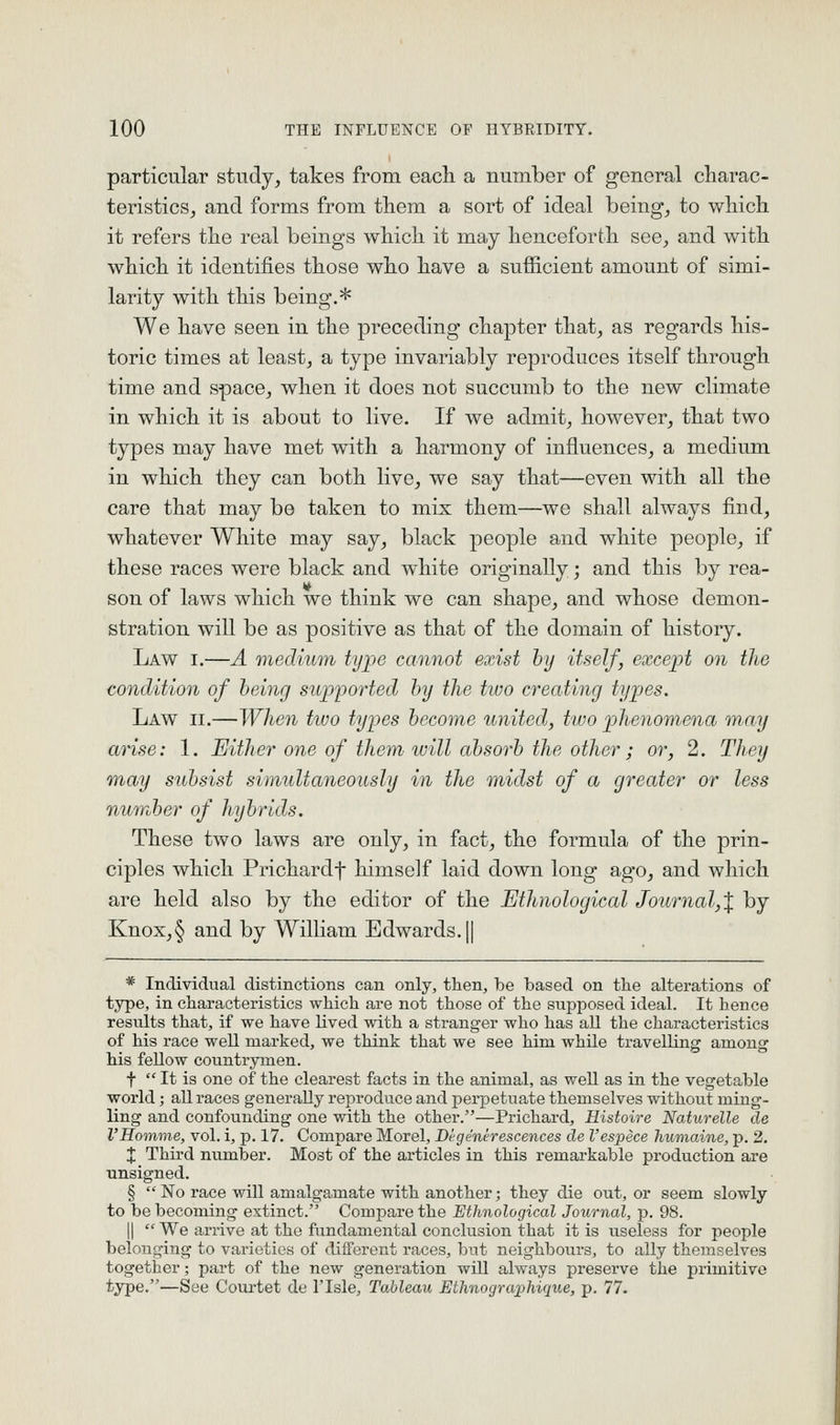 particular study, takes from each a number of general charac- teristicSj and forms from them a sort of ideal being, to which it refers the real beings which it may henceforth see, and with which it identifies those who have a sufficient amount of simi- larity with this being.* We have seen in the preceding chapter that, as regards his- toric times at least, a type invariably reproduces itself through time and space, when it does not succumb to the new climate in which it is about to live. If we admit, however, that two types may have met with a harmony of influences, a medium in wliich they can both live, we say that—even with all the care that may be taken to mix them—we shall always find, whatever White may say, black people and white people, if these races were black and white originally; and this by rea- son of laws which we think we can shape, and whose demon- stration will be as positive as that of the domain of history. Law I.—A medium type cannot exist by itself, except on the condition of being supported by the two creating types. Law II.—When ttvo types become united, two phenomena may arise: 1. Either one of them will absorb the other; or, 2. They may subsist simultaneously in the midst of a greater or less number of hybrids. These two laws are only, in fact, the formula of the prin- ciples which Prichardf himself laid down long ago, and which are held also by the editor of the Ethnological Journal,^ by Knox,§ and by William Edwards. || * Individual distinctions can only, then, be based on the alterations of type, in characteristics which are not those of the supposed ideal. It hence results that, if we have lived with a stranger who has aU the characteristics of his race well marked, we think that we see him while travelling among his fellow countrymen. t  It is one of the clearest facts in the animal, as well as in the vegetable world; all races generally reproduce and perpetuate themselves without ming- ling and confounding one with the other.—Prichard, Histoire Naturelle de VHomme, vol. i, p. 17. Compare Morel, Dl-generescences de I'espece humaine, p. 2. X Third number. Most of the articles in this remarkable production are unsigned. § No race will amalgamate with another; they die out, or seem slowly to be becoming extinct. Compare the Ethnological Journal, p. 98. II  We arrive at the fundamental conclusion that it is useless for people belonging to varieties of different races, but neighbours, to ally themselves together; part of the new generation will always preserve the primitive type.—See Courtet de I'lsle, Tableau Ethnogra^hique, p. 77.