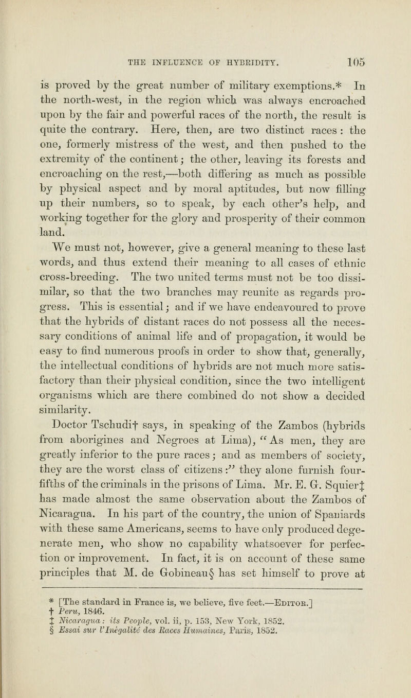 is proved by the great number of military exemptions.* In the nortli-west, in tlie region which was always encroached upon by the fair and powerful races of the north, the result is quite the contrary. Here, then, are two distinct races : the one, fonnerly mistress of the west, and then pushed to the extremity of the continent; the other, leaving its forests and encroaching on the rest,—both differing as much as possible by physical aspect and by moral aptitudes, but now filling up their numbers, so to speak, by each other's help, and working together for the glory and prosperity of their common land. We must not, however, give a general meaning to these last words, and thus extend their meaning to all cases of ethnic cross-breeding. The two united terms must not be too dissi- milar, so that the two branches may reunite as regards pro- gress. This is essential; and if we have endeavoured to prove that the hybrids of distant races do not possess all the neces- sary conditions of animal life and of propagation, it would be easy to find numerous proofs in order to show that, generally, the intellectual conditions of hybrids are not much more satis- factory than their physical condition, since the two intelligent organisms which are there combined do not show a decided similarity. Doctor Tschudif says, in speaking of the Zambos (hybrids from aborigines and Negroes at Lima), ''^As men, they are greatly inferior to the pure races; and as members of society, they are the worst class of citizens:'' they alone furnish four- fifths of the criminals in the prisons of Lima. Mr. E. G. Squier| has made almost the same observation about the Zambos of Nicaragua. In his part of the country, the union of Spaniards with these same Americans, seems to have only produced dege- nerate men, who show no capability whatsoever for perfec- tion or improvement. In fact, it is on account of these same principles that M. de Gobineau§ has set himself to prove at * [The standard in France is, we believe, five feet.—Editor.] t Feru, 1846. X Nicaragua: its People, vol. ii, p. 153, New York, 1852. § Essai sur I'ltiegalitc des Races Uumaines, Paris, 1852.