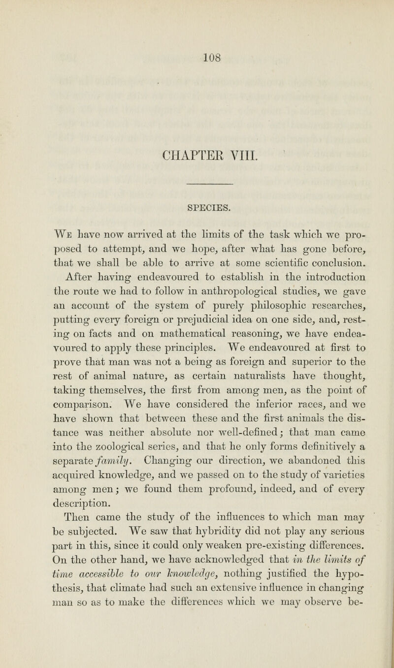 CHAPTER VIII. SPECIES. We have now arrived at the limits of the task which we pro- posed to attempt, and we hope, after what has gone before, that we shall be able to arrive at some scientific conclusion. After having endeavoured to establish in the introduction the route we had to follow in anthropological studies, we gave an account of the system of purely philosophic researches, putting every foreign or prejudicial idea on one side, and, rest- ing on facts and on mathematical reasoning, we have endea- voured to apply these principles. We endeavoured at first to prove that man was not a being as foreign and superior to the rest of animal nature, as certain naturalists have thought, taking themselves, the first from among men, as the point of comparison. We have considered the inferior races, and we have shown that between these and the first animals the dis- tance was neither absolute nor well-defined; that man came into the zoological series, and that he only forms definitively a separate/amt'Zy. Changing our direction, we abandoned this acqu.ired knowledge, and we passed on to the study of varieties among men; we found them profound, indeed, and of every description. Then came the study of the influences to which man may be subjected. We saw that hybridity did not play any serious part in this, since it could only weaken pre-existing diflPerences. On the other hand, we have acknowledged that in the limits of time accessible to our knowledge, nothing justified the hypo- thesis, that climate had such an extensive influence in changing man so as to make the difierences which we ma}^ observe be-