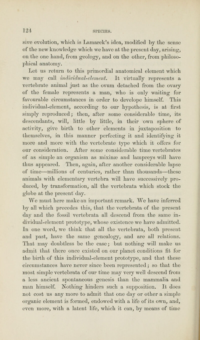 sive evolution, which is Lamarck's idea, modified by the sense of the new knowledge which we have at the present day, arising, on the one hand, from geology, and on the other, from philoso- phical anatomy. Let us return to this primordial anatomical element which we may call individual-element. It virtually represents a vertebrate animal just as the ovum detached from the ovary of the female represents a man, who is only waiting for favourable circumstances in order to develope himself. This individual-element, according to our hypothesis, is at first simply reproduced; then, after some considerable time, its descendants, will, little by little, in their own sphere of activity, give birth to other elements in juxtaposition to themselves, in this manner perfecting it and identifying it more and more with the vertebrate type which it offers for our consideration. After some considerable time vertebrates of as simple an organism as mixing and lampreys will have thus appeared. Then, again, after another considerable lapse of time—millions of centuries, rather than thousands—these animals with elementary vertebra will have successively pro- duced, by transformation, all the vertebrata which stock the globe at the present day. We must here make an important remark. We have inferred by all which precedes this, that the vertebrata of the present day and the fossil vertebrata all descend from the same in- dividual-element prototype, whose existence we have admitted. In one word, we think that all the vertebrata, both present and past, have the same genealogy, and are all relations. That may doubtless be the case; but nothing wiU make us admit that there once existed on our planet conditions fit for the birth of this individual-element prototype, and that these circumstances have never since been represented; so that the most simple vertebrata of our time may very well descend from a less ancient spontaneous genesis than the mammalia and man himself. Nothing hinders such a supposition. It does not cost us any more to admit that one day or other a simple organic element is formed, endowed with a hfe of its own, and, even more, with a latent life, which it can, by means of time