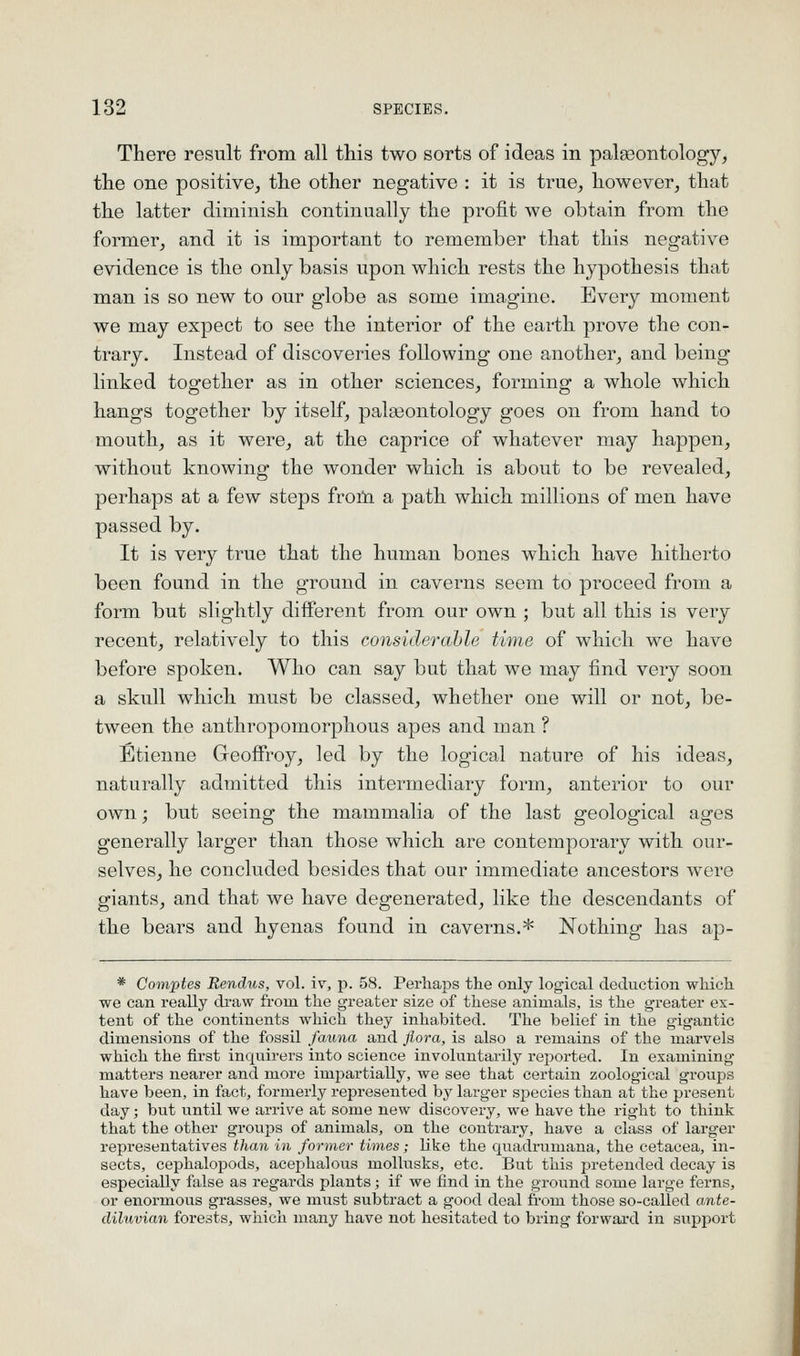 There result from all this two sorts of ideas in palseontology, the one positive, the other negative : it is true, however, that the latter diminish continually the profit we obtain from the former, and it is important to remember that this negative evidence is the only basis upon which rests the hypothesis that man is so new to our globe as some imagine. Every moment we may expect to see the interior of the earth prove the con- trary. Instead of discoveries following one another, and being linked together as in other sciences, forming a whole which hangs together by itself, pala3ontology goes on from hand to mouth, as it were, at the caprice of whatever may happen, without knowing the wonder which is about to be revealed, perhaps at a few steps from a path which millions of men have passed by. It is very true that the human bones which have hitherto been found in the ground in caverns seem to proceed from a form but slightly different from our own ; but all this is very recent, relatively to this considerable time of which we have before spoken. Who can say but that we may find very soon a skull which must be classed, whether one will or not, be- tween the anthropomorphous apes and man ? Etienne Geofiroy, led by the logical nature of his ideas, naturally admitted this intermediary form, anterior to our own; but seeing the mammalia of the last geological ages generally larger than those which are contemporary with our- selves, he concluded besides that our immediate ancestors were giants, and that we have degenerated, like the descendants of the bears and hyenas found in caverns.* Nothing has ap- * Comptes Rendus, vol. iv, p. 58. Perhaps the only logical deduction which we can really draw from the greater size of these animals, is the gi'eater ex- tent of the continents which they inhabited. The belief in the gigantic dimensions of the fossil fauna and flora, is also a remains of the marvels which the first inquirers into science involuntai-ily reported. In examining matters nearer and more impartially, we see that certain zoological groups have been, in fact, formerly represented by larger species than at the present day; but until we arrive at some new discovery, we have the right to think that the other groups of animals, on the contrary, have a class of larger representatives than in former times; like the quadrumana, the cetacea, in- sects, cephalopods, acephalous mollusks, etc. But this pretended decay is especially false as regards plants; if we find in the ground some large ferns, or enormous grasses, we must subtract a good deal from those so-called ante- diluvian forests, which many have not hesitated to bring forward in support