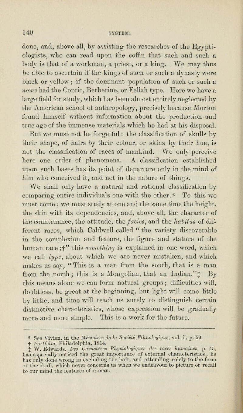 done, and, above all, by assisting tlie researches of the Egypti- ologists, who can read upon the coffin that such and such a body is that of a workman, a priest, or a king. We may thus be able to ascertain if the kings of such or such a dynasty were black or yellow; if the dominant population of such or such a nome had the Coptic, Berberine, or Fellah type. Here we have a large field for study, which has been almost entirely neglected by the American school of anthropology, precisely because Morton found himself without information about the production and true age of the immense materials which he had at his disposal. But we must not be forgetful: the classification of skulls by their shape, of hairs by their colour, or skins by their hue, is not the classification of races of mankind. We only perceive here one order of phenomena. A classification established upon such bases has its point of departure only in the mind of him who conceived it, and not in the nature of things. We shall only have a natural and rational classification by comparing entire individuals one with the other.* To this we must come; we must study at one and the same time the height, the skin with its dependencies, and, above all, the character of the countenance, the attitude, the fades, and the habitus of dif- ferent races, which Caldwell called  the variety discoverable in the complexion and feature, the figure and stature of the human race jf this something is explained in one word, which we call tyije, about which we are never mistaken, and which makes us say,  This is a man from the south, that is a man from the north; this is a Mongolian, that an Indian.J By this means alone we can form natural groups; difiiculties will, doubtless, be great at the beginning, but light will come little by little, and time will teach us surely to distinguish certain distinctive characteristics, whose expression will be gradually more and more simple. This is a work for the future. * See Vivien, in the Memoires de la Societe Ethnologique, vol. ii, p. 59. t Portfolio, Philadelphia, 1814. j W. Edwards, Dcs Caracteres Physiologiques des races humaines, p. 45, has especially noticed the great importance of external characteristics; he has only done wrong in excluding the hair, and attending solely to the form of the skull, which never concerns us when we endeavour to picture or recall to our mind the featiu-es of a man.